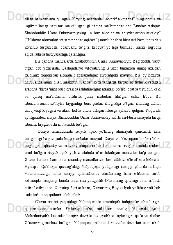 tiliga   ham   tarjima   qilingan.   Keyingi   asarlarda   “ Avorif   al-maorif ”   ning   nemis   va
ingliz   tillariga   ham   tarjima   qilinganligi   haqida   ma’lumotlar   bor.   Bundan   tashqari
Shahobuddin   Umar   Suhravardiyning   “ A’lom   al-xudo   va   aqiydat   arbob   at-takiy ”
( “ Hidoyat alomatlari va taqvodorlar aqidasi ” ) nomli boshqa bir asari ham, nomidan
ko’rinib   turganidek,   odamlarni   to’g’ri,   hidoyat   yo’liga   boshlab,   ularni   sog’lom
aqida ruhida tarbiyalashga qaratilgan. 
Bir qancha manbalarda Shahobuddin Umar Suhravardiyni Bag’dodda vafot
etgan   deb   yozil sada,   Qashqadaryo   viloyatining   G’uzor   tumanida   uning   azaldan
xalqimiz   tomonidan   alohida   e’zozlanadigan   ziyoratgohi   mavjud.   Bu   joy   hozirda
Miri Janda nomi bilan mashhur.   “ Janda ”   so’zi tariqatga kirgan so’fiylar kiyadigan
arabcha "hirqa"ning xalq orasida ishlatiladigan atamasi bo’lib, odatda u juldur, eski
va   quroq   ma’nolarini   bildirib,   junli   matodan   tikilgan   ustki   libos.   Bu
libosni   asosan   so’fiylar   kiyganligi   bois   pirdan   shogirdga   o’tgan,   shuning   uchun
uzoq vaqt kiyilgan va aksar holda ohori uchgan libosga aylanib qolgan. Yuqorida
aytilganidek, shayx Shahobuddin Umar Suhravardiy xalifa an-Nosir saroyida hirqa
libosini kiygizuvchi mutasaddi bo’lgan. 
  Dunyo   tamaddunida   Buyuk   Ipak   yo'lining   ahamiyati   qanchalik   kata
bo'lganligi   haqida  juda   ko’p   manbalar   mavjud.  Osiyo  va  Yevropani  bir-biri   bilan
bog'lagan, iqtisodiy va madaniy aloqalarni har tomonlama rivojlantirishda muhim
omil   bo'lgan   Buyuk   Ipak   yo'lida   alohida   o'rin   tutadigan   manzillar   ko'p   bo'lgan.
G'uzor   tumani   ham   anna   shunday   manzillardan   biri   sifatida   e’tirof   etib   kelinadi.
Ayniqsa,   Qo'shtepa   qishlog'idagi   Yalpoqtepa   yodgorligi   so'nggi   yillarda   nafaqat
Vatanimizdagi,   hatto   xorijiy   qadimshunos   olimlarning   ham   e’tiborini   tortib
kelmoqda.   Bugungi   kunda   anna   shu   yodgorlik   G'uzorning   qadimgi   o'rni   sifatida
e’tirof etilmoqda. Ularning fikriga ko'ra, G'uzorning Buyuk Ipak yo'lidagi roli hali
juda ko'p tadqiqotlarni talab qiladi. 
G’uzor   shahri   yaqinidagi   Yalpoqtepada   arxeologik   tadqiqotlar   olib   borgan
qadimshunos   olimlar   fikrlariga   ko’ra,   miloddan   avvalgi   IV   asrda,   ya’ni
Makedoniyalik   Iskandar   bosqini   davrida   bu   tepalikda   joylashgan   qal’a   va   shahar
G’uzorning markazi bo’lgan. Yalpoqtepa mahobatli mudofaa devorlari bilan o’rab
56