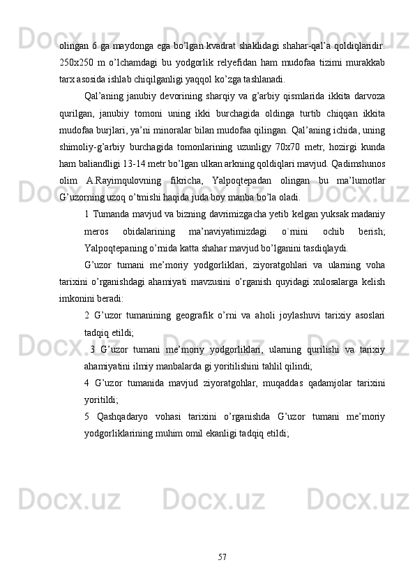 olingan 6 ga maydonga ega bo’lgan kvadrat shaklidagi shahar-qal’a qoldiqlaridir.
250x250   m   o’lchamdagi   bu   yodgorlik   relyefidan   ham   mudofaa   tizimi   murakkab
tarx asosida ishlab chiqilganligi yaqqol ko’zga tashlanadi.
Qal’aning   janubiy   devorining   sharqiy   va   g’arbiy   qismlarida   ikkita   darvoza
qurilgan,   janubiy   tomoni   uning   ikki   burchagida   oldinga   turtib   chiqqan   ikkita
mudofaa burjlari, ya’ni minoralar bilan mudofaa qilingan. Qal’aning ichida, uning
shimoliy-g’arbiy   burchagida   tomonlarining   uzunligy   70x70   metr,   hozirgi   kunda
ham baliandligi 13-14 metr bo’lgan ulkan arkning qoldiqlari mavjud. Qadimshunos
olim   A.Rayimqulovning   fikricha,   Yalpoqtepadan   olingan   bu   ma’lumotlar
G’uzorning uzoq o’tmishi haqida juda boy manba bo’la oladi.
1   Tumanda mavjud va bizning davrimizgacha yetib kelgan yuksak madaniy
meros   obidalarining   ma’naviyatimizdagi   o`rnini   ochib   berish;
Yalpoqtepaning o’rnida katta shahar mavjud bo’lganini tasdiqlaydi.
G’uzor   tumani   me’moriy   yodgorliklari,   ziyoratgohlari   va   ularning   voha
tarixini   o’rganishdagi   ahamiyati   mavzusini   o’rganish   quyidagi   xulosalarga   kelish
imkonini beradi:  
2   G’uzor   tumanining   geografik   o’rni   va   aholi   joylashuvi   tarixiy   asoslari
tadqiq etildi;  
  3   G’uzor   tumani   me’moriy   yodgorliklari,   ularning   qurilishi   va   tarixiy
ahamiyatini ilmiy manbalarda gi yoritilishini tahlil qilindi; 
4   G’uzor   tumanida   mavjud   ziyoratgohlar,   muqaddas   qadamjolar   tarixini
yoriti ldi ;  
5   Qashqadaryo   vohasi   tarixini   o’rganishda   G’uzor   tumani   me’moriy
yodgorliklarining muhim omil ekanligi tadqiq etildi; 
57