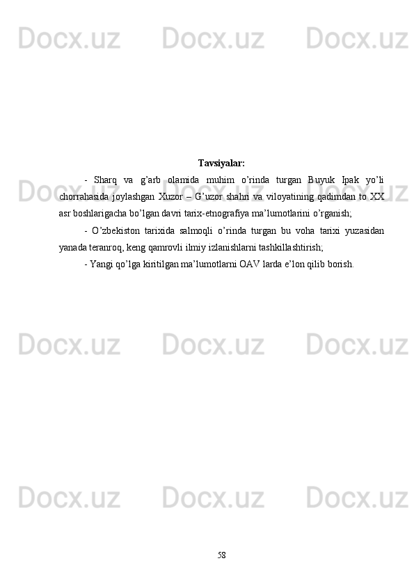 Tavsiyalar:
-   Sharq   va   g’arb   olamida   muhim   o’rinda   turgan   Buyuk   Ipak   yo’li
chorrahasida   joylashgan   Xuzor   –   G’uzor   shahri   va   viloyatining   qadimdan   to   XX
asr boshlarigacha bo’lgan davri tarix-etnografiya ma’lumotlarini o’rganish;
-   O’zbekiston   tarixida   salmoqli   o’rinda   turgan   bu   voha   tarixi   yuzasidan
yanada teranroq, keng qamrovli ilmiy izlanishlarni tashkillashtirish;
- Yangi qo’lga kiritilgan ma’lumotlarni OAV larda e’lon qilib borish.
58