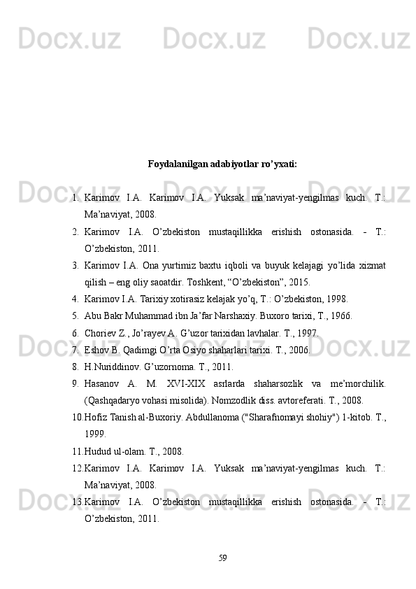 Foydalanilgan adabiyotlar ro’yxati:
1. Karimov   I.A.   Karimov   I.A.   Yuksak   ma’naviyat-yengilmas   kuch.   T.:
Ma’naviyat, 2008.
2. Karimov   I.A.   O’zbekiston   mustaqillikka   erishish   ostonasida.      T.:
O’zbekiston, 2011.
3. Karimov   I.A.   Ona   yurtimiz   baxtu   iqboli   va   buyuk   kelajagi   yo’lida   xizmat
qilish – eng oliy saoatdir. Toshkent, “O’zbekiston”, 2015.
4. Karimov I.A. Tarixiy xotirasiz kelajak yo’q, T.: O’zbekiston, 1998. 
5. Abu Bakr Muhammad ibn Ja’far Narshaxiy. Buxoro   tarixi ,  T ., 1966. 
6. Choriev Z., Jo’rayev A. G’uzor tarixidan lavhalar. T., 1997.
7. Eshov B. Qadimgi O’rta Osiyo shaharlari tarixi. T ., 2006. 
8. H.Nuriddinov. G’uzornoma. T., 2011. 
9. Hasanov   A.   M.   XVI-XIX   asrlarda   shaharsozlik   va   me’morchilik.
(Qashqadaryo vohasi misolida). Nomzodlik diss. avtoreferati. T., 2008.
10. Hofiz Tanish al-Buxoriy. Abdullanoma ("Sharafnomayi shohiy") 1-kitob. T .,
1999.
11. Hudud ul-olam .  T., 2008. 
12. Karimov   I.A.   Karimov   I.A.   Yuksak   ma’naviyat-yengilmas   kuch.   T.:
Ma’naviyat, 2008.
13. Karimov   I.A.   O’zbekiston   mustaqillikka   erishish   ostonasida.      T.:
O’zbekiston, 2011.
59