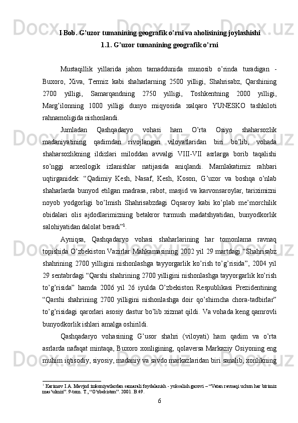 I Bob. G’uzor tumanining geografik o’rni va aholisining joylashishi
1.1. G’uzor tumanining geografik o’rni
Mustaqillik   yillarida   jahon   tamaddunida   munosib   o’rinda   turadigan   -
Buxoro,   Xiva,   Termiz   kabi   shaharlarning   2500   yilligi,   Shahrisabz,   Qarshining
2700   yilligi,   Samarqandning   2750   yilligi,   Toshkentning   2000   yilligi,
Marg’ilonning   1000   yilligi   dunyo   miqyosida   xalqaro   YUNESKO   tashkiloti
rahnamoligida nishonlandi.
Jumladan   Qashqadaryo   vohasi   ham   O’rta   Osiyo   shaharsozlik
madaniyatining   qadimdan   rivojlangan   viloyatlaridan   biri   bo’lib,   vohada
shaharsozlikning   ildizlari   miloddan   avvalgi   VIII-VII   asrlarga   borib   taqalishi
so’nggi   arxeologik   izlanishlar   natijasida   aniqlandi.   Mamlakatimiz   rahbari
uqtirganidek:   “Qadimiy   Kesh,   Nasaf,   Kesh,   Koson,   G’uzor   va   boshqa   o’nlab
shaharlarda   bunyod   etilgan   madrasa,   rabot,   masjid   va   karvonsaroylar,   tariximizni
noyob   yodgorligi   bo’lmish   Shahrisabzdagi   Oqsaroy   kabi   ko’plab   me’morchilik
obidalari   olis   ajdodlarimizning   betakror   turmush   madatshyatidan,   bunyodkorlik
salohiyatidan dalolat beradi” 1
. 
Ayniqsa,   Qashqadaryo   vohasi   shaharlarining   har   tomonlama   ravnaq
topishida O’zbekiston Vazirlar Mahkamasining 2002 yil 29 martdagi “Shahrisabz
shahrining   2700   yilligini   nishonlashga   tayyorgarlik   ko’rish   to’g’risida”,   2004   yil
29 sentabrdagi “Qarshi shahrining 2700 yilligini nishonlashga tayyorgarlik ko’rish
to’g’risida”   hamda   2006   yil   26   iyulda   O’zbekiston   Respublikasi   Prezidentining
“Qarshi   shahrining   2700   yilligini   nishonlashga   doir   qo’shimcha   chora-tadbirlar”
to’g’risidagi qarorlari asosiy dastur bo’lib xizmat qildi.   Va vohada keng qamrovli
bunyodkorlik ishlari amalga oshirildi.
Qashqadaryo   vohasining   G’usor   shahri   (viloyati)   ham   qadim   va   o’rta
asrlarda nafaqat mintaqa, Buxoro xonligining, qolaversa Markaziy Osiyoning eng
muhim iqtisodiy, siyosiy, madaniy va savdo markazlaridan biri sanalib, xonlikning
1
 Karimov I.A. Mavjud imkoniyatlardan samarali foydalanish - yuksalish garovi – “Vatan ravnaqi uchun har birimiz
mas‘ulmiz”. 9-tom. T., “O‘zbekiston”. 2001. B.49.
6 