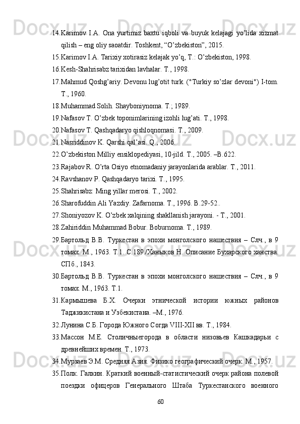 14. Karimov   I.A.   Ona   yurtimiz   baxtu   iqboli   va   buyuk   kelajagi   yo’lida   xizmat
qilish – eng oliy saoatdir. Toshkent, “O’zbekiston”, 2015.
15. Karimov I.A. Tarixiy xotirasiz kelajak yo’q, T.: O’zbekiston, 1998. 
16. Kesh-Shahrisabz tarixidan lavhalar. T., 1998.
17. Mahmud Qoshg’ariy. Devonu lug’otit turk. ("Turkiy so’zlar devoni") I-tom.
T ., 1960. 
18. Muhammad Solih. Shayboniynoma. T.; 1989. 
19. Nafasov T. O’zbek toponimlarining izohli lug’ati. T., 1998.
20. Nafasov T. Qashqadaryo qishloqnomasi. T., 2009. 
21. Nasriddinov K. Qarshi qal’asi. Q., 2006.
22. O ’ zbekiston   Milliy   ensiklopediyasi , 10- jild .  T ., 2005. – B .622.
23. Rajabov   R .  O ’ rta   Osiyo   etnomadaniy   jarayonlarida   arablar .  T., 2011.
24. Ravshanov P. Qashqadaryo tarixi. T., 1995.
25. Shahrisabz: Ming yillar merosi. T., 2002. 
26. Sharofuddin Ali Yazdiy. Zafarnoma. T.,  1996.  B .29-52..
27. Shoniyozov K. O’zbek xalqining shakllanish jarayoni. - T., 2001.
28. Zahiriddin Muhammad Bobur. Boburnoma. T., 1989.
29. Бартольд   В.В.   Туркестан   в   эпохи   монголского   нашествия   –   Слч.,   в   9
томах. М., 1963. Т.1. С.189./Ханыков Н. Описание Бухарского ханства.
СПб., 1843. 
30. Бартольд   В.В.   Туркестан   в   эпохи   монголского   нашествия   –   Слч.,   в   9
томах. М., 1963. Т.1.
31. Кармышева   Б.Х.   Очерки   этнической   истории   южных   районов
Таджикистана и Узбекистана. –М., 1976.
32. Лунина С.Б. Города Южного Согда VIII-XII вв. Т., 1984. 
33. Массон   М.Е.   Столичныегорода   в   области   низовьев   Кашкадарьи   с
древнейших времен. Т., 1973.
34. Мурзаев Э.М. Средняя Азия. Физико географический очерк. М., 1957. 
35. Полк. Галкин. Краткий военный-статистический очерк района полевой
поездки   офицеров   Генерального   Штаба   Туркестанского   военного
60 