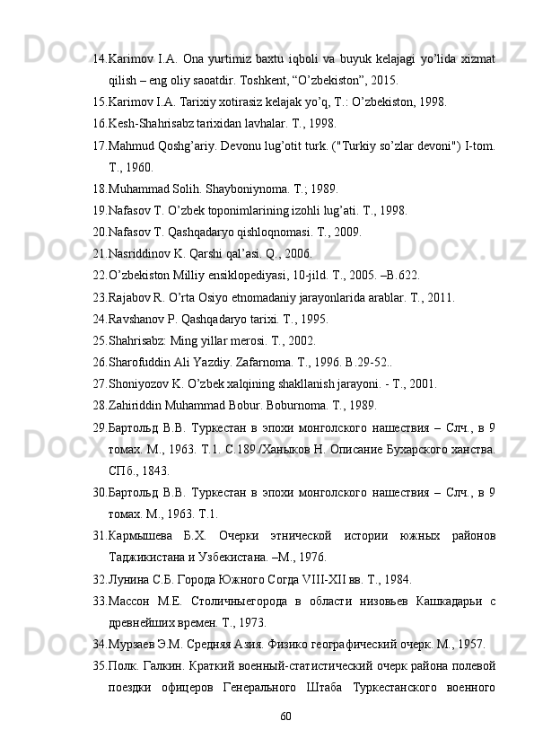 14. Karimov   I.A.   Ona   yurtimiz   baxtu   iqboli   va   buyuk   kelajagi   yo’lida   xizmat
qilish – eng oliy saoatdir. Toshkent, “O’zbekiston”, 2015.
15. Karimov I.A. Tarixiy xotirasiz kelajak yo’q, T.: O’zbekiston, 1998. 
16. Kesh-Shahrisabz tarixidan lavhalar. T., 1998.
17. Mahmud Qoshg’ariy. Devonu lug’otit turk. ("Turkiy so’zlar devoni") I-tom.
T ., 1960. 
18. Muhammad Solih. Shayboniynoma. T.; 1989. 
19. Nafasov T. O’zbek toponimlarining izohli lug’ati. T., 1998.
20. Nafasov T. Qashqadaryo qishloqnomasi. T., 2009. 
21. Nasriddinov K. Qarshi qal’asi. Q., 2006.
22. O ’ zbekiston   Milliy   ensiklopediyasi , 10- jild .  T ., 2005. – B .622.
23. Rajabov   R .  O ’ rta   Osiyo   etnomadaniy   jarayonlarida   arablar .  T., 2011.
24. Ravshanov P. Qashqadaryo tarixi. T., 1995.
25. Shahrisabz: Ming yillar merosi. T., 2002. 
26. Sharofuddin Ali Yazdiy. Zafarnoma. T.,  1996.  B .29-52..
27. Shoniyozov K. O’zbek xalqining shakllanish jarayoni. - T., 2001.
28. Zahiriddin Muhammad Bobur. Boburnoma. T., 1989.
29. Бартольд   В.В.   Туркестан   в   эпохи   монголского   нашествия   –   Слч.,   в   9
томах. М., 1963. Т.1. С.189./Ханыков Н. Описание Бухарского ханства.
СПб., 1843. 
30. Бартольд   В.В.   Туркестан   в   эпохи   монголского   нашествия   –   Слч.,   в   9
томах. М., 1963. Т.1.
31. Кармышева   Б.Х.   Очерки   этнической   истории   южных   районов
Таджикистана и Узбекистана. –М., 1976.
32. Лунина С.Б. Города Южного Согда VIII-XII вв. Т., 1984. 
33. Массон   М.Е.   Столичныегорода   в   области   низовьев   Кашкадарьи   с
древнейших времен. Т., 1973.
34. Мурзаев Э.М. Средняя Азия. Физико географический очерк. М., 1957. 
35. Полк. Галкин. Краткий военный-статистический очерк района полевой
поездки   офицеров   Генерального   Штаба   Туркестанского   военного
60