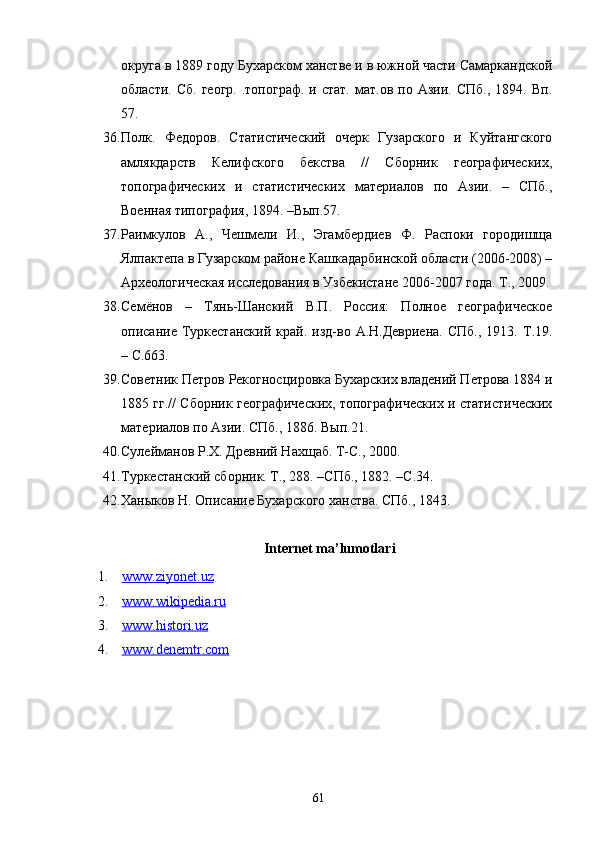 округа в 1889 году Бухарском ханстве и в южной части Самаркандской
области.  Сб.   геогр.   .топограф.  и  стат.   мат.ов  по  Азии.  СПб.,   1894.  Вп.
57.
36. Полк.   Федоров.   Статистический   очерк   Гузарского   и   Куйтангского
амлякдарств   Келифского   бекства   //   Сборник   географических,
топографических   и   статистических   материалов   по   Азии.   –   СПб.,
Военная типография, 1894. –Вып.57. 
37. Раимкуло в   А.,   Чешмели   И.,   Эгамбердиев   Ф.   Распоки   городишща
Ялпактепа в Гузарском районе Кашкадарбинской области (2006-2008) –
Археологическая исследования в Узбекистане 2006-2007 года. Т., 2009.
38. Семёнов   –   Тянь-Шанский   В.П.   Россия:   Полное   географическое
описание  Туркестанский  край.  изд-во  А.Н.Девриена.  СПб.,  1913.  Т.19.
– С.663.
39. Советник Петров Рекогносцировка Бухарских владений Петрова 1884 и
1885 гг.// Сборник географических, топографических и статистических
материалов по Азии. СПб., 1886. Вып.21.
40. Сулейманов Р.Х. Древний Нахщаб. Т-С., 2000.
41. Туркестанский сборник. Т., 288. –СПб., 1882. –С.34. 
42. Ханыков Н. Описание Бухарского ханства. СПб., 1843. 
Internet ma’lumotlari
1. www    .   ziyonet    .   uz   
2. www.wikipedia.ru     
3. www.histori.uz   
4. www.denemtr.com     
61