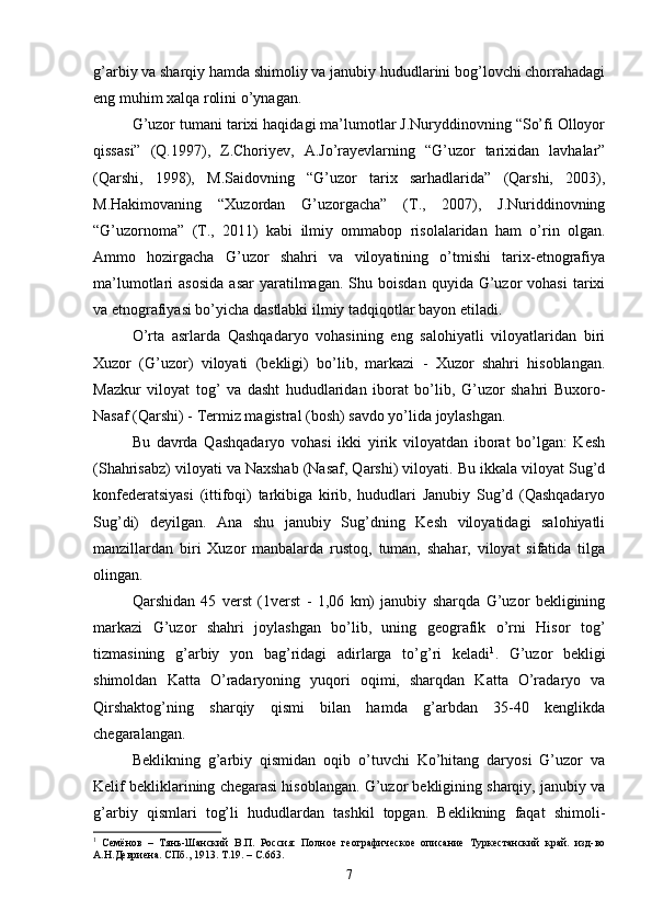 g’arbiy va sharqiy hamda shimoliy va janubiy hududlarini bog’lovchi chorrahadagi
eng muhim xalqa rolini o’ynagan.
G’uzor tumani tarixi haqidagi ma’lumotlar J.Nuryddinovning “So’fi Olloyor
qissasi”   (Q.1997),   Z.Choriyev,   A.Jo’rayevlarning   “G’uzor   tarixidan   lavhalar”
(Qarshi,   1998),   M.Saidovning   “G’uzor   tarix   sarhadlarida”   (Qarshi,   2003),
M.Hakimovaning   “Xuzordan   G’uzorgacha”   (T.,   2007),   J.Nuriddinovning
“G’uzornoma”   (T.,   2011)   kabi   ilmiy   ommabop   risolalaridan   ham   o’rin   olgan.
Ammo   hozirgacha   G’uzor   shahri   va   viloyatining   o’tmishi   tarix-etnografiya
ma’lumotlari   asosida  asar  yaratilmagan.  Shu  boisdan   quyida  G’uzor  vohasi   tarixi
va etnografiyasi bo’yicha dastlabki ilmiy tadqiqotlar bayon etiladi.
O’rta   asrlarda   Qashqadaryo   vohasining   eng   salohiyatli   viloyatlaridan   biri
Xuzor   (G’uzor)   viloyati   (bekligi)   bo’lib,   markazi   -   Xuzor   shahri   hisoblangan.
Mazkur   viloyat   tog’   va   dasht   hududlaridan   iborat   bo’lib,   G’uzor   shahri   Buxoro-
Nasaf (Qarshi) - Termiz magistral (bosh) savdo yo’lida joylashgan.
Bu   davrda   Qashqadaryo   vohasi   ikki   yirik   viloyatdan   iborat   bo’lgan:   Kesh
(Shahrisabz) viloyati va Naxshab (Nasaf, Qarshi) viloyati. Bu ikkala viloyat Sug’d
konfederatsiyasi   (ittifoqi)   tarkibiga   kirib,   hududlari   Janubiy   Sug’d   (Qashqadaryo
Sug’di)   deyilgan.   Ana   shu   janubiy   Sug’dning   Kesh   viloyatidagi   salohiyatli
manzillardan   biri   Xuzor   manbalarda   rustoq,   tuman,   shahar,   viloyat   sifatida   tilga
olingan.
Qarshidan   45   verst   (1verst   -   1,06   km)   janubiy   sharqda   G’uzor   bekligining
markazi   G’uzor   shahri   joylashgan   bo’lib,   uning   geografik   o’rni   Hisor   tog’
tizmasining   g’arbiy   yon   bag’ridagi   adirlarga   to’g’ri   keladi 1
.   G’uzor   bekligi
shimoldan   Katta   O’radaryoning   yuqori   oqimi,   sharqdan   Katta   O’radaryo   va
Qirshaktog’ning   sharqiy   qismi   bilan   hamda   g’arbdan   35-40   kenglikda
chegaralangan.
Beklikning   g’arbiy   qismidan   oqib   o’tuvchi   Ko’hitang   daryosi   G’uzor   va
Kelif bekliklarining chegarasi hisoblangan. G’uzor bekligining sharqiy, janubiy va
g’arbiy   qismlari   tog’li   hududlardan   tashkil   topgan.   Beklikning   faqat   shimoli-
1
  Семёнов   –   Тянь-Шанский   В.П.   Россия:   Полное   географическое   описание   Туркестанский   край.   изд-во
А.Н.Девриена. СПб., 1913. Т.19. – С.663.
7
