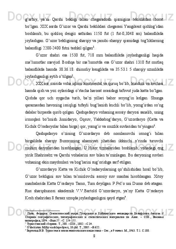 g’arbiy,   ya’ni   Qarshi   bekligi   bilan   chegaradosh   qismigina   tekislikdan   iborat
bo’lgan. XIX asrda G’uzor va Qarshi bekliklari chegarasi Yangikent qishlog’idan
boshlanib,   bu   qishloq   dengiz   sathidan   1150   fut   (1   fut-0,3048   sm)   balandlikda
joylashgan. G’uzor bekligining sharqiy va janubi- sharqiy qismidagi tog’liklarning
balandligi 2200-2400 futni tashkil qilgan 1
. 
G’uzor   shahri   esa   1530   fut,   718   mm   balandlikda   joylashganligi   haqida
ma’lumotlar   mavjud.   Boshqa   bir   ma’lumotda   esa   G’uzor   shahri   1310   fut   mutlaq
balandlikda   hamda   38.36.18.   shimoliy   kenglikda   va   35.53.1   5   sharqiy   uzunlikda
joylashganligi aytib o’tilgan 2
. 
XIX asr oxirida voha iqlimi kontinental va quruq bo’lib, kunduzi va kechasi
hamda qish va yoz oylaridagi o’rtacha harorat orasidagi tafovut juda katta bo’lgan.
Qishda   qor   uch   oygacha   turib,   ba’zi   yillari   bahor   seryog’in   kelgan.   Shunga
qaramasdan   havoning   issiqligi   tufayli   bug’lanish   kuchli   bo’lib,   yomg’irdan  so’ng
dalalar birpasda qurib qolgan. Qashqadaryo vohaning asosiy daryosi sanalib, uning
irmoqlari   bo’lmish   Jinnidaryo,   Oqsuv,   Yakkabog’daryo,   G’uzordaryo   (Katta   va
Kichik O’radaryolar bilan birga) qor, yomg’ir va muzlik suvlaridan to’yingan 3
. 
Qashqadaryo   o’zining   G’uzordaryo   deb   nomlanuvchi   irmog’i   bilan
birgalikda   sharqiy   Buxoroning   ahamiyati   jihatidan   ikkinchi   o’rinda   turuvchi
muhim   daryolaridan   hisoblangan.   U   Hisor   tizmalaridan   boshlanib,   vohadagi   eng
yirik Shahrisabz va Qarshi vohalarini suv bilan ta’minlagan. Bu daryoning suvlari
vohaning ekin maydonlari va bog’larini sug’orishga sarf etilgan.
G’uzordaryo   Katta   va   Kichik   O’radaryolarning   qo’shilishidan   hosil   bo’lib,
G’uzor   bekligini   suv   bilan   ta’minlovchi   asosiy   suv   manbai   hisoblangan.   Xitoy
manbalarida Katta O’radaryo Tamo, Tum deyilgan. P.Pel’o uni Dumo deb atagan.
Rus   sharqshunosi   akademik   V.V.Bartold   G’uzordaryo,   ya’ny   Katta   O’radaryo
Kesh shahridan 8 farsax uzoqda joylashganligini qayd etgan 4
. 
1
  Полк.   Федоров.   Статистический   очерк   Гузарского   и   Куйтангского   амлякдарств   Келифского   бекства   //
Сборник   географических,   топографических   и   статистических   материалов   по   Азии.   –   СПб.,   Военная
типография, 1894. –Вып.57. –С. 154-155.  
2
 Туркестанский сборник. Т., 288. –СПб., 1882. –С.34. 
3
  O‘zbekiston Milliy ensiklopediyasi, 10-jild. T., 2005. –B.622.
4
 Бартольд В.В. Туркестан в эпохи монгольского нашествия – Слч., в 9 томах. М., 1963. Т.1. С.188.
8