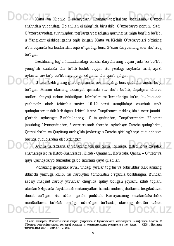 Katta   va   Kichik   O’radaryolari   Changar   tog’laridan   boshlanib,   G’uzor
shahridan   yuqoridagi   Qo’shilish   qishlog’ida   birlashib,   G’uzordaryo   nomini   oladi.
G’uzordaryodagi suv miqdori tog’larga yog’adigan qorning hajmiga bog’liq bo’lib,
u   Yangikent   qishlog’igacha   oqib   kelgan.   Katta   va   Kichik   O’radaryolari   o’zining
o’rta oqimida tuz konlaridan oqib o’tganligi bois, G’uzor daryosining suvi sho’rroq
bo’lgan. 
Beklikning   tog’li   hududlaridagi   barcha   daryolarning   oqimi   juda   tez   bo’lib,
yomg’irli   kunlarda   ular   to’lib   toshib   oqqan.   Bu   yerdagi   soylarda   mart,   aprel
oylarida suv ko’p bo’lib may oyiga kelganda ular qurib qolgan.
G’uzor bekligining g’arbiy qismida suv tanqisligi bois quduqlar ancha ko’p
bo’lgan.   Ammo   ularning   aksariyat   qismida   suv   sho’r   bo’lib,   faqatgina   chorva
mollari   ehtiyoji   uchun   ishlatilgan.   Manbalar   ma’lumotlariga   ko’ra,   bu   hududda
yashovchi   aholi   ichimlik   suvini   10-12   verst   uzoqlikdagi   chuchuk   suvli
quduqlardan tashib kelishgan. Ichimlik suvi Tangiharam qishlog’ida 4 verst janubi-
g’arbda   joylashgan   Beshbuloqdagi   10   ta   quduqdan,   Tangiharamdan   22   verst
janubdagi Uzunquduqdan, 5 verst shimoli-sharqda joylashgan Zaxcha qudug’idan,
Qarshi shahri va Quyitang oralig’ida joylashgan Zaxcha qishlog’idagi quduqdan va
boshqa quduqlardan olib kelingan 1
.
Ayrim   mutaxassislar   vohaning   tekislik   qismi   iqlimiga,   gidrolik   va   xo’jalik
shartlariga ko’ra Kitob-Shahrisabz, Kitob - Qamashi, Ko’kdala, Qarshi – G’uzor va
quyi Qashqadaryo tumanlariga bo’linishini qayd qiladilar. 
Vohaning geografik o’rni,  undagi   yo’llar  tog’lar   va  tekisliklar  XIX asrning
ikkinchi   yarmiga   kelib,   rus   harbiylari   tomonidan   o’rganila   boshlangan.   Bundan
asosiy   maqsad   harbiy   yurishlar   chog’ida   qulay   bo’lgan   joylarni   izlab   topish,
ulardan kelgusida foydalanish imkoniyatlari hamda muhim jihatlarini belgilashdan
iborat   bo’lgan.   Bu   ishlar   garchi   podshoh   Rossiyasining   mustamlakachilik
manfaatlarini   ko’zlab   amalga   oshirilgan   bo’lsada,   ularning   ilm-fan   uchun
1
  Полк.   Федоров.   Статистический   очерк   Гузарского   и   Куйтангского   амлякдарств   Келифского   бекства   //
Сборник   географических,   топографических   и   статистических   материалов   по   Азии.   –   СПб.,   Военная
типография, 1894. –Вып.57. –С.158.
9