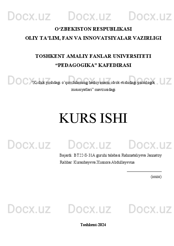 O‘Z BEKISTON RESPUBLIKASI 
OLIY TA’LIM, FAN VA INNOVATSIYALAR VAZIRLIGI
TOSHKENT  AMALIY FANLAR UNIVERSITETI
“PEDAGOGIKA” KAFEDIRASI
“ Kichik yoshdagi o’quvchilarning badiiy asarni idrok etishidagi psixologik
xususiyatlari ” mavzusidagi
KURS ISHI
Bajardi:  BT22-S-31A guruhi talabasi   Rahmataliyeva Jannatoy
          Rahbar:   Kuranbayeva Xusnora Abdullayevna
_________________
(imzo)
Toshkent-2024 