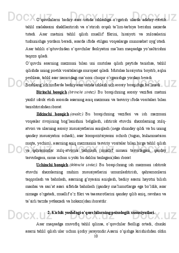 O’quvchilarni   badiiy   asar   ustida   ishlashga   o’rgatish   ularda   adabiy-estetik
tahlil   malakasini   shakllantirish   va   o’stirish   orqali   ta’lim-tarbiya   berishni   nazarda
tutadi.   Asar   matnini   tahlil   qilish   muallif   fikrini,   hissiyoti   va   xulosalarini
tushunishga yordam beradi, asarda ifoda etilgan voqealarga munosabat uyg’otadi.
Asar  tahlili o’qituvchidan o’quvchilar faoliyatini  ma’lum maqsadga yo’naltirishni
taqozo qiladi.
O’quvchi   asarning   mazmuni   bilan   uni   mutolaa   qilish   paytida   tanishsa,   tahlil
qilishda uning poetik vositalariga murojaat qiladi. Mutolaa hissiyotni boyitib, aqlni
peshlasa, tahlil asar zamiridagi ma’noni chuqur o’rganishga yordam beradi. 
Boshlang’ich sinflarda badiiy asar ustida ishlash uch asosiy bosqichga bo’linadi:
Birinchi   bosqich   (birinchi   sintez).   Bu   bosqichning   asosiy   vazifasi   matnni
yaxlit idrok etish asosida asarning aniq mazmuni va tasviriy ifoda vositalari bilan
tanishtirishdan iborat. 
Ikkinchi   bosqich   (analiz).   Bu   bosqichning   vazifasi   va   ish   mazmuni
voqealar   rivojining   bog’lanishini   belgilash,   ishtirok   etuvchi   shaxslarning   xulq-
atvori va ularning asosiy xususiyatlarini aniqlash (nega shunday qildi va bu uning
qanday   xususiyatini   ochadi),   asar   kompozitsiyasini   ochish   (tugun,   kulьminatsion
nuqta, yechim), asarning aniq mazmunini tasviriy vositalar bilan birga tahlil qilish
va   qahramonlar   xulq-atvorini   baholash   (muallif   nimani   tasvirlagani,   qanday
tasvirlagani, nima uchun u yoki bu dalilni tanlagani)dan iborat. 
Uchinchi   bosqich   (ikkinchi   sintez).   Bu   bosqichning   ish   mazmuni   ishtirok
etuvchi   shaxslarning   muhim   xususiyatlarini   umumlashtirish,   qahramonlarni
taqqoslash   va   baholash,   asarning   g’oyasini   aniqlash,   badiiy   asarni   hayotni   bilish
manbai  va san’at  asari  sifatida baholash  (qanday  ma’lumotlarga ega bo’ldik, asar
nimaga o’rgatadi, muallif o’z fikri va taassurotlarini qanday qilib aniq, ravshan va
ta’sirli tarzda yetkazadi va hokazo)dan iboratdir. 
2. Kichik yoshdagi o’quvchilarning psixologik xususiyatlari. 
Asar   maqsadga   muvofiq   tahlil   qilinsa,   o’quvchilar   faolligi   ortadi,   chunki
asarni tahlil qilish ular uchun ijodiy jarayondir.Asarni o’qishga kirishishdan oldin
10 