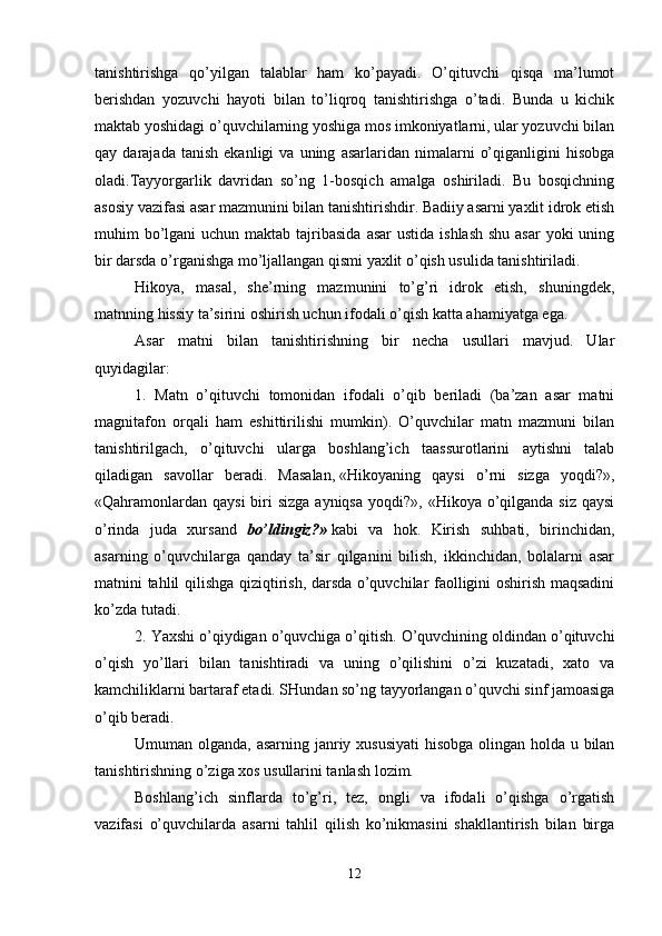 tanishtirishga   qo’yilgan   talablar   ham   ko’payadi.   O’qituvchi   qisqa   ma’lumot
berishdan   yozuvchi   hayoti   bilan   to’liqroq   tanishtirishga   o’tadi.   Bunda   u   kichik
maktab yoshidagi o’quvchilarning yoshiga mos imkoniyatlarni, ular yozuvchi bilan
qay  darajada   tanish   ekanligi   va  uning   asarlaridan  nimalarni   o’qiganligini   hisobga
oladi.Tayyorgarlik   davridan   so’ng   1-bosqich   amalga   oshiriladi.   Bu   bosqichning
asosiy vazifasi asar mazmunini bilan tanishtirishdir. Badiiy asarni yaxlit idrok etish
muhim  bo’lgani  uchun maktab tajribasida  asar  ustida  ishlash  shu asar  yoki  uning
bir darsda o’rganishga mo’ljallangan qismi yaxlit o’qish usulida tanishtiriladi.
Hikoya,   masal,   she’rning   mazmunini   to’g’ri   idrok   etish,   shuningdek,
matnning hissiy ta’sirini oshirish uchun ifodali o’qish katta ahamiyatga ega. 
Asar   matni   bilan   tanishtirishning   bir   necha   usullari   mavjud.   Ular
quyidagilar:
1.   Matn   o’qituvchi   tomonidan   ifodali   o’qib   beriladi   (ba’zan   asar   matni
magnitafon   orqali   ham   eshittirilishi   mumkin).   O’quvchilar   matn   mazmuni   bilan
tanishtirilgach,   o’qituvchi   ularga   boshlang’ich   taassurotlarini   aytishni   talab
qiladigan   savollar   beradi.   Masalan,   «Hikoyaning   qaysi   o’rni   sizga   yoqdi?»,
«Qahramonlardan  qaysi  biri  sizga ayniqsa  yoqdi?», «Hikoya o’qilganda siz  qaysi
o’rinda   juda   xursand   bo’ldingiz?»   kabi   va   hok.   Kirish   suhbati,   birinchidan,
asarning   o’quvchilarga   qanday   ta’sir   qilganini   bilish,   ikkinchidan,   bolalarni   asar
matnini tahlil qilishga qiziqtirish, darsda o’quvchilar faolligini oshirish maqsadini
ko’zda tutadi. 
2. Yaxshi o’qiydigan o’quvchiga o’qitish. O’quvchining oldindan o’qituvchi
o’qish   yo’llari   bilan   tanishtiradi   va   uning   o’qilishini   o’zi   kuzatadi,   xato   va
kamchiliklarni bartaraf etadi. SHundan so’ng tayyorlangan o’quvchi sinf jamoasiga
o’qib beradi.
Umuman olganda, asarning janriy xususiyati  hisobga olingan holda u bilan
tanishtirishning o’ziga xos usullarini tanlash lozim. 
Boshlang’ich   sinflarda   to’g’ri,   tez,   ongli   va   ifodali   o’qishga   o’rgatish
vazifasi   o’quvchilarda   asarni   tahlil   qilish   ko’nikmasini   shakllantirish   bilan   birga
12 