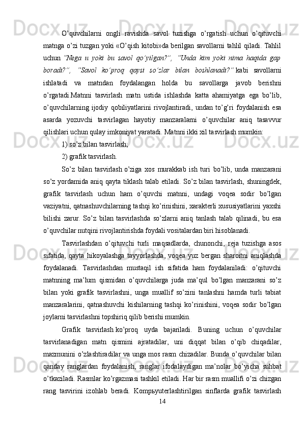 O’quvchilarni   ongli   ravishda   savol   tuzishga   o’rgatish   uchun   o’qituvchi
matnga o’zi tuzgan yoki «O’qish kitobi»da berilgan savollarni tahlil qiladi. Tahlil
uchun   “Nega   u   yoki   bu   savol   qo’yilgan?”,   “Unda   kim   yoki   nima   haqida   gap
boradi?”,   “Savol   ko’proq   qaysi   so’zlar   bilan   boshlanadi?”   kabi   savollarni
ishlatadi   va   matndan   foydalangan   holda   bu   savollarga   javob   berishni
o’rgatadi.Matnni   tasvirlash   matn   ustida   ishlashda   katta   ahamiyatga   ega   bo’lib,
o’quvchilarning   ijodiy   qobiliyatlarini   rivojlantiradi,   undan   to’g’ri   foydalanish   esa
asarda   yozuvchi   tasvirlagan   hayotiy   manzaralarni   o’quvchilar   aniq   tasavvur
qilishlari uchun qulay imkoniyat yaratadi. Matnni ikki xil tasvirlash mumkin:  
1) so’z bilan tasvirlash; 
2) grafik tasvirlash.
So’z   bilan   tasvirlash   o’ziga   xos   murakkab   ish   turi   bo’lib,   unda   manzarani
so’z  yordamida  aniq qayta  tiklash  talab  etiladi. So’z   bilan tasvirlash,  shuningdek,
grafik   tasvirlash   uchun   ham   o’quvchi   matnni,   undagi   voqea   sodir   bo’lgan
vaziyatni, qatnashuvchilarning tashqi ko’rinishini, xarakterli xususiyatlarini yaxshi
bilishi   zarur.   So’z   bilan   tasvirlashda   so’zlarni   aniq   tanlash   talab   qilinadi,   bu   esa
o’quvchilar nutqini rivojlantirishda foydali vositalardan biri hisoblanadi.
Tasvirlashdan   o’qituvchi   turli   maqsadlarda,   chunonchi,   reja   tuzishga   asos
sifatida,   qayta   hikoyalashga   tayyorlashda,   voqea   yuz   bergan   sharoitni   aniqlashda
foydalanadi.   Tasvirlashdan   mustaqil   ish   sifatida   ham   foydalaniladi:   o’qituvchi
matnning   ma’lum   qismidan   o’quvchilarga   juda   ma’qul   bo’lgan   manzarani   so’z
bilan   yoki   grafik   tasvirlashni,   unga   muallif   so’zini   tanlashni   hamda   turli   tabiat
manzaralarini,   qatnashuvchi   kishilarning   tashqi   ko’rinishini,   voqea   sodir   bo’lgan
joylarni tasvirlashni topshiriq qilib berishi mumkin. 
Grafik   tasvirlash   ko’proq   uyda   bajariladi.   Buning   uchun   o’quvchilar
tasvirlanadigan   matn   qismini   ajratadilar,   uni   diqqat   bilan   o’qib   chiqadilar,
mazmunini o’zlashtiradilar va unga mos rasm chizadilar. Bunda o’quvchilar bilan
qanday   ranglardan   foydalanish,   ranglar   ifodalaydigan   ma’nolar   bo’yicha   suhbat
o’tkaziladi. Rasmlar ko’rgazmasi tashkil etiladi. Har bir rasm muallifi o’zi chizgan
rang   tasvirini   izohlab   beradi.   Kompьyuterlashtirilgan   sinflarda   grafik   tasvirlash
14 