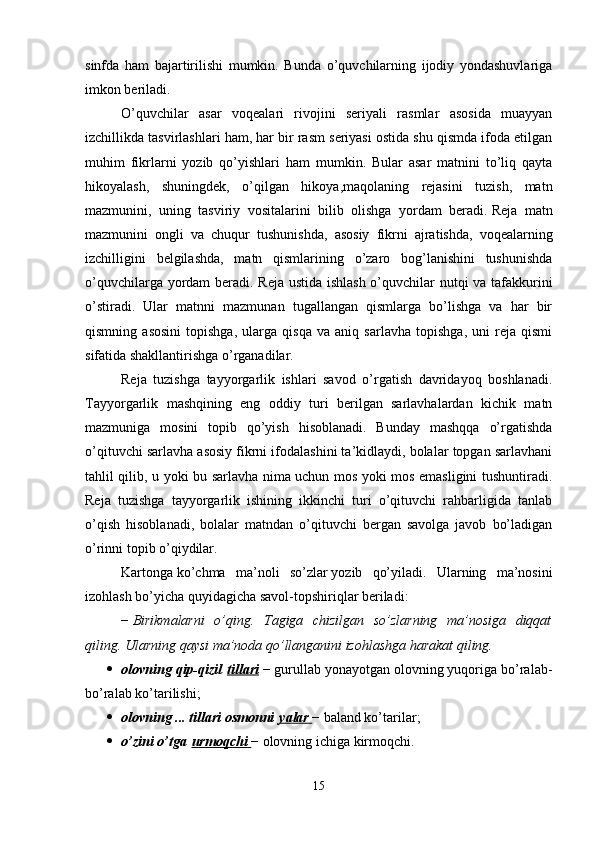 sinfda   ham   bajartirilishi   mumkin.   Bunda   o’quvchilarning   ijodiy   yondashuvlariga
imkon beriladi. 
O’quvchilar   asar   voqealari   rivojini   seriyali   rasmlar   asosida   muayyan
izchillikda tasvirlashlari ham, har bir rasm seriyasi ostida shu qismda ifoda etilgan
muhim   fikrlarni   yozib   qo’yishlari   ham   mumkin.   Bular   asar   matnini   to’liq   qayta
hikoyalash,   shuningdek,   o’qilgan   hikoya,maqolaning   rejasini   tuzish,   matn
mazmunini,   uning   tasviriy   vositalarini   bilib   olishga   yordam   beradi.   Reja   matn
mazmunini   ongli   va   chuqur   tushunishda,   asosiy   fikrni   ajratishda,   voqealarning
izchilligini   belgilashda,   matn   qismlarining   o’zaro   bog’lanishini   tushunishda
o’quvchilarga yordam beradi. Reja ustida ishlash o’quvchilar nutqi va tafakkurini
o’stiradi.   Ular   matnni   mazmunan   tugallangan   qismlarga   bo’lishga   va   har   bir
qismning   asosini   topishga,   ularga   qisqa   va   aniq   sarlavha   topishga,   uni   reja   qismi
sifatida shakllantirishga o’rganadilar.
Reja   tuzishga   tayyorgarlik   ishlari   savod   o’rgatish   davridayoq   boshlanadi.
Tayyorgarlik   mashqining   eng   oddiy   turi   berilgan   sarlavhalardan   kichik   matn
mazmuniga   mosini   topib   qo’yish   hisoblanadi.   Bunday   mashqqa   o’rgatishda
o’qituvchi sarlavha asosiy fikrni ifodalashini ta’kidlaydi, bolalar topgan sarlavhani
tahlil qilib, u yoki bu sarlavha nima uchun mos yoki mos emasligini tushuntiradi.
Reja   tuzishga   tayyorgarlik   ishining   ikkinchi   turi   o’qituvchi   rahbarligida   tanlab
o’qish   hisoblanadi,   bolalar   matndan   o’qituvchi   bergan   savolga   javob   bo’ladigan
o’rinni topib o’qiydilar. 
Kartonga   ko’chma   ma’noli   so’zlar   yozib   qo’yiladi.   Ularning   ma’nosini
izohlash bo’yicha quyidagicha savol-topshiriqlar beriladi:
−   Birikmalarni   o’qing.   Tagiga   chizilgan   so’zlarning   ma’nosiga   diqqat
qiling. Ularning qaysi ma’noda qo’llanganini izohlashga harakat qiling.  
 olovning qip-qizil   tillari   − gurullab yonayotgan olovning yuqoriga bo’ralab-
bo’ralab ko’tarilishi; 
 olovning ... tillari osmonni   yalar        − baland ko’tarilar; 
 o’zini o’tga   urmoqchi        − olovning ichiga kirmoqchi. 
15 