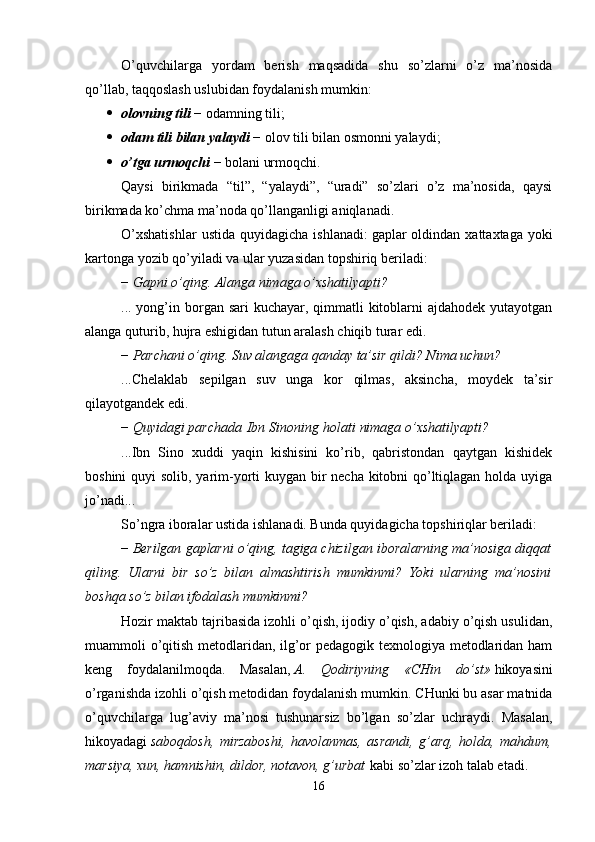 O’quvchilarga   yordam   berish   maqsadida   shu   so’zlarni   o’z   ma’nosida
qo’llab, taqqoslash uslubidan foydalanish mumkin:
 olovning tili   − odamning tili; 
 odam tili bilan yalaydi   − olov tili bilan osmonni yalaydi; 
 o’tga urmoqchi   − bolani urmoqchi. 
Qaysi   birikmada   “til”,   “yalaydi”,   “uradi”   so’zlari   o’z   ma’nosida,   qaysi
birikmada ko’chma ma’noda qo’llanganligi aniqlanadi.
O’xshatishlar  ustida   quyidagicha  ishlanadi:   gaplar   oldindan   xattaxtaga  yoki
kartonga yozib qo’yiladi va ular yuzasidan topshiriq beriladi: 
−   Gapni o’qing. Alanga nimaga o’xshatilyapti?
... yong’in borgan sari kuchayar, qimmatli  kitoblarni  ajdahodek yutayotgan
alanga quturib, hujra eshigidan tutun aralash chiqib turar edi. 
−   Parchani o’qing. Suv alangaga qanday ta’sir qildi? Nima uchun?
...C h elaklab   sepilgan   suv   unga   kor   qilmas,   aksincha,   moydek   ta’sir
qilayotgandek edi. 
−   Quyidagi parchada   Ibn Sinoning   holati nimaga o’xshatilyapti?
...Ibn   Sino   xuddi   yaqin   kishisini   ko’rib,   qabristondan   qaytgan   kishidek
boshini  quyi  solib, yarim-yorti kuygan bir necha kitobni qo’ltiqlagan holda uyiga
jo’nadi... 
So’ngra   iboralar ustida ishlanadi. Bunda quyidagicha topshiriqlar beriladi:
−   Berilgan gaplarni o’qing, tagiga chizilgan iboralarning ma’nosiga diqqat
qiling.   Ularni   bir   so’z   bilan   almashtirish   mumkinmi?   Yoki   ularning   ma’nosini
boshqa so’z bilan ifodalash mumkinmi?  
Hozir maktab tajribasida izohli o’qish, ijodiy o’qish, adabiy o’qish usulidan,
muammoli o’qitish metodlaridan, ilg’or pedagogik texnologiya metodlaridan ham
keng   foydalanilmoqda.   Masalan,   A.   Qodiriyning   «CHin   do’st»   hikoyasini
o’rganishda izohli o’qish metodidan foydalanish mumkin. CHunki bu asar matnida
o’quvchilarga   lug’aviy   ma’nosi   tushunarsiz   bo’lgan   so’zlar   uchraydi.   Masalan,
hikoyadagi   saboqdosh,   mirzaboshi,   havolanmas,   asrandi,   g’arq,   holda,   mahdum,
marsiya, xun, hamnishin, dildor, notavon, g’urbat   kabi so’zlar izoh talab etadi.
16 