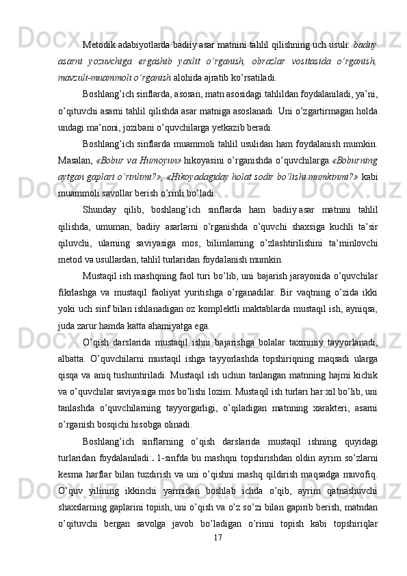 Metodik adabiyotlarda badiiy asar matnini tahlil qilishning uch usuli:   badiiy
asarni   yozuvchiga   ergashib   yaxlit   o’rganish,   obrazlar   vositasida   o’rganish,
mavzuli-muammoli o’rganish   alohida ajratib ko’rsatiladi. 
Boshlang’ich sinflarda, asosan, matn asosidagi tahlildan foydalaniladi, ya’ni,
o’qituvchi asarni tahlil qilishda asar matniga asoslanadi. Uni o’zgartirmagan holda
undagi ma’noni, jozibani o’quvchilarga yetkazib beradi.
Boshlang’ich sinflarda muammoli tahlil usulidan ham foydalanish mumkin.
Masalan,   «Bobur va Humoyun»   hikoyasini  o’rganishda  o’quvchilarga   «Boburning
aytgan gaplari o’rinlimi?», «Hikoyadagiday holat sodir bo’lishi mumkinmi?»   kabi
muammoli savollar berish o’rinli bo’ladi. 
S h unday   qilib,   boshlang’ich   sinflarda   ham   badiiy   asar   matnini   tahlil
qilishda,   umuman,   badiiy   asarlarni   o’rganishda   o’quvchi   shaxsiga   kuchli   ta’sir
qiluvchi,   ularning   saviyasiga   mos,   bilimlarning   o’zlashtirilishini   ta’minlovchi
metod va usullardan, tahlil turlaridan foydalanish mumkin.
Mustaqil ish mashqning faol turi bo’lib, uni bajarish jarayonida o’quvchilar
fikrlashga   va   mustaqil   faoliyat   yuritishga   o’rganadilar.   Bir   vaqtning   o’zida   ikki
yoki uch sinf bilan ishlanadigan oz komplektli maktablarda mustaqil ish, ayniqsa,
juda zarur hamda katta ahamiyatga ega. 
O’qish   darslarida   mustaqil   ishni   bajarishga   bolalar   taxminiy   tayyorlanadi,
albatta.   O’quvchilarni   mustaqil   ishga   tayyorlashda   topshiriqning   maqsadi   ularga
qisqa va aniq tushuntiriladi. Mustaqil  ish uchun tanlangan matnning hajmi  kichik
va o’quvchilar saviyasiga mos bo’lishi lozim. Mustaqil ish turlari har xil bo’lib, uni
tanlashda   o’quvchilarning   tayyorgarligi,   o’qiladigan   matnning   xarakteri,   asarni
o’rganish bosqichi hisobga olinadi.
Boshlang’ich   sinflarning   o’qish   darslarida   mustaqil   ishning   quyidagi
turlaridan   foydalaniladi: .   1-sinfda   bu   mashqni   topshirishdan   oldin   ayrim   so’zlarni
kesma   harflar   bilan   tuzdirish   va  uni   o’qishni   mashq   qildirish   maqsadga   muvofiq.
O’quv   yilining   ikkinchi   yarmidan   boshlab   ichda   o’qib,   ayrim   qatnashuvchi
shaxslarning gaplarini topish, uni o’qish va o’z so’zi bilan gapirib berish, matndan
o’qituvchi   bergan   savolga   javob   bo’ladigan   o’rinni   topish   kabi   topshiriqlar
17 