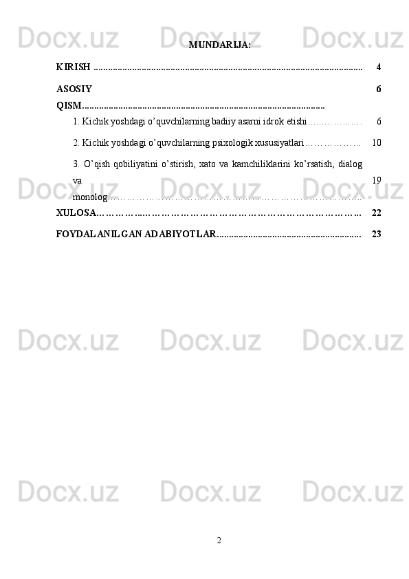  MUNDARIJA:
KIRISH ................................................................................................................ 4
ASOSIY
QISM..................................................................................................... 6
  1.   Kichik yoshdagi o’quvchilarning badiiy asarni idrok etishi…...……...…. 6
  2. Kichik yoshdagi o’quvchilarning psixologik xususiyatlari……………… 10
3.   O’qish   qobiliyatini   o’stirish,   xato   va   kamchiliklarini   ko’rsatish,   dialog
va
monolog…………………………………………………………………….. 19
XULOSA…………...…………………………………………………………... 22
FOYDALANILGAN ADABIYOTLAR............................................................ 23
2 