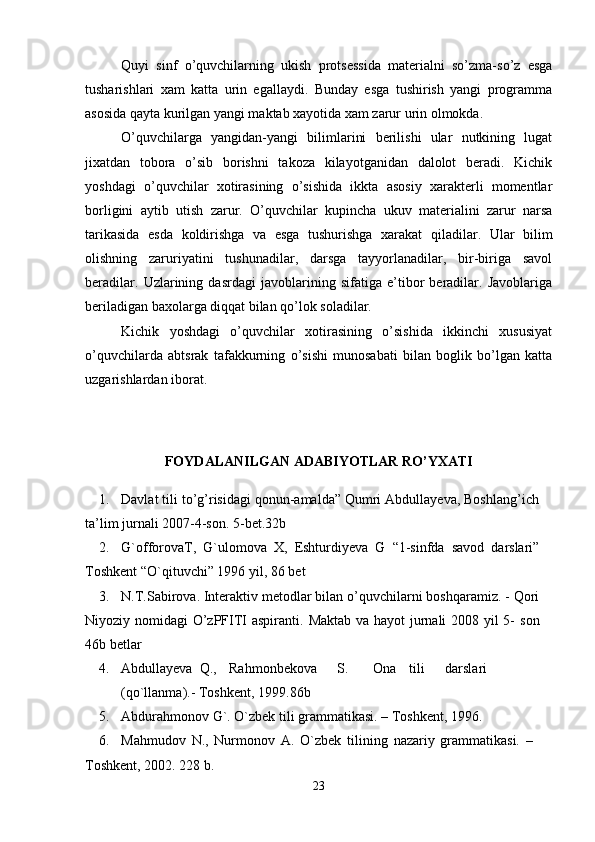 Quyi   sinf   o’quvchilarning   ukish   protsеssida   matеrialni   so’zma-so’z   esga
tusharishlari   xam   katta   urin   egallaydi.   Bunday   esga   tushirish   yangi   programma
asosida qayta kurilgan yangi maktab xayotida xam zarur urin olmokda. 
O’quvchilarga   yangidan-yangi   bilimlarini   bеrilishi   ular   nutkining   lugat
jixatdan   tobora   o’sib   borishni   takoza   kilayotganidan   dalolot   bеradi.   Kichik
yoshdagi   o’quvchilar   xotirasining   o’sishida   ikkta   asosiy   xaraktеrli   momеntlar
borligini   aytib   utish   zarur.   O’quvchilar   kupincha   ukuv   matеrialini   zarur   narsa
tarikasida   esda   koldirishga   va   esga   tushurishga   xarakat   qiladilar.   Ular   bilim
olishning   zaruriyatini   tushunadilar,   darsga   tayyorlanadilar,   bir-biriga   savol
bеradilar.   Uzlarining   dasrdagi   javoblarining   sifatiga   e’tibor   bеradilar.   Javoblariga
bеriladigan baxolarga diqqat bilan qo’lok soladilar.
Kichik   yoshdagi   o’quvchilar   xotirasining   o’sishida   ikkinchi   xususiyat
o’quvchilarda   abtsrak   tafakkurning   o’sishi   munosabati   bilan   boglik   bo’lgan   katta
uzgarishlardan iborat.
FOYDALANILGAN ADABIYOTLAR  RO’YXATI
1. Davlat tili to’g’risidagi qonun-amalda” Qumri Abdullayeva, Boshlang’ich
ta’lim   jurnali   2007-4-son.   5-bet.32b
2. G`offorovaT,   G`ulomova   X,   Eshturdiyeva   G   “1-sinfda   savod   darslari”
Toshkent “O`qituvchi” 1996   yil,   86   bet
3. N.T.Sabirova. Interaktiv metodlar bilan o’quvchilarni boshqaramiz. - Qori
Niyoziy nomidagi O’zPFITI aspiranti.   Maktab va hayot jurnali  2008 yil  5-   son
46b   betlar
4. Abdullayeva  Q., Rahmonbekova S. Ona tili darslari
(qo`llanma).-   Toshkent,   1999.86b
5. Abdurahmonov   G`.   O`zbek   tili   grammatikasi.   –   Toshkent,   1996.
6. Mahmudov   N.,   Nurmonov   A.   O`zbek   tilining   nazariy   grammatikasi.   –  
Toshkent,   2002.  228   b.
23 