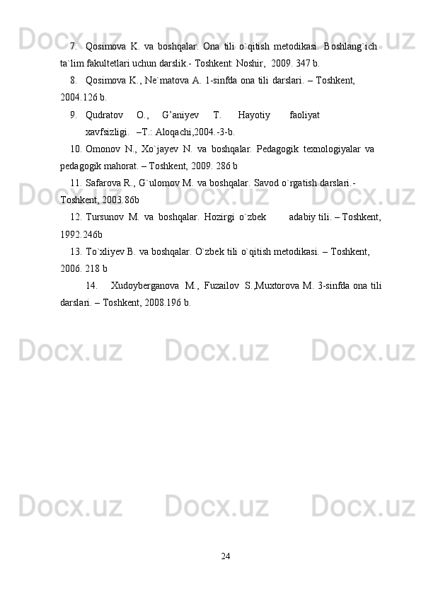 7. Qosimova   K.   va   boshqalar.   Ona   tili   o`qitish   metodikasi.   Boshlang`ich  
ta`lim   fakultetlari   uchun   darslik.-   Toshkent: Noshir,   2009.   347   b.
8. Qosimova   K.,   Ne`matova   A.   1-sinfda   ona   tili   darslari.   –   Toshkent,  
2004.126   b.
9. Qudratov O., G’aniyev T. Hayotiy faoliyat
xavfsizligi. –T.:   Aloqachi,2004.-3-b.
10. Omonov   N.,   Xo`jayev   N.   va   boshqalar.   Pedagogik   texnologiyalar   va  
pedagogik mahorat.   –   Toshkent,   2009.   286   b
11. Safarova   R.,   G`ulomov   M.   va   boshqalar.   Savod   o`rgatish   darslari.-  
Toshkent,   2003.86b
12. Tursunov   M.   va   boshqalar.   Hozirgi   o`zbek adabiy   tili.   –   Toshkent,
1992.246b
13. To`xliyev   B.   va   boshqalar.   O`zbek   tili   o`qitish   metodikasi.   –   Toshkent,  
2006.   218   b
14. Xudoyberganova   M.,   Fuzailov   S.,Muxtorova   M.   3-sinfda   ona   tili
darslari.   – Toshkent,   2008.196 b.
24 