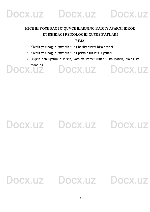 KICHIK YOSHDAGI O’QUVCHILARNING BADIIY ASARNI IDROK
ETISHIDAGI PSIXOLOGIK XUSUSIYATLARI
REJA:
1. Kichik yoshdagi o’quvchilarning badiiy asarni idrok etishi.
2. Kichik yoshdagi o’quvchilarning psixologik xususiyatlari
3. O’qish   qobiliyatini   o’stirish,   xato   va   kamchiliklarini   ko’rsatish,   dialog   va
monolog.
3 