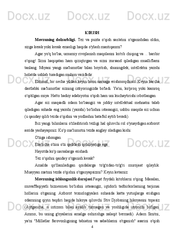 KIRISH
Mavzuning   dolzarbligi.   Tez   va   puxta   o'qish   san'atini   o'rganishdan   oldin,
sizga   kerak yoki kerak emasligi haqida o'ylash mantiqanmi?
Agar yo'q bo'lsa, umumiy rivojlanish maqolasini ko'rib chiqing va ... baribir
o'qing!   Sizni   haqiqatan   ham   qiziqtirgan   va   sizni   xursand   qiladigan   mualliflarni
tanlang.   Miyani   yangi   ma'lumotlar   bilan   boyitish,   shuningdek,   intellektni   yaxshi
holatda ushlab turadigan muhim vazifadir.
Ehtimol, bir necha yildan keyin biron narsaga erishmoqchisiz. Keyin barcha
dastlabki   ma'lumotlar   sizning   ixtiyoringizda   bo'ladi.   Ya'ni,   ko'proq   yoki   kamroq
o'qitilgan miya. Hatto badiiy adabiyotni o'qish ham uni kuchaytirishi isbotlangan. 
Agar   siz   maqsadli   odam   bo'lsangiz   va   jiddiy   intellektual   mehnatni   talab
qiladigan sohada eng yaxshi (yaxshi) bo'lishni istasangiz, ushbu maqola siz uchun
(u qanday qilib tezda o'qishni va yodlashni batafsil aytib beradi).
Biz yangi bilimlarni o'zlashtirish tezligi hal qiluvchi rol o'ynaydigan axborot
asrida yashayapmiz. Ko'p ma'lumotni tezda anglay oladigan kishi:
O'ziga ishongan. 
Etarlicha o'zini o'zi qadrlash qobiliyatiga ega.
Hayotda ko'p narsalarga erishadi. 
Tez o'qishni qanday o'rganish kerak?
Amalda   qo'llaniladigan   qoidalarga   to'g'ridan-to'g'ri   murojaat   qilaylik.
Muayyan matnni tezda o'qishni o'rganyapsizmi? Keyin ketamiz: 
Mavzuning ishlanganlik darajasi .Faqat foydali kitoblarni o'qing. Masalan,
muvaffaqiyatli   biznesmen   bo'lishni   istasangiz,   iqtidorli   tadbirkorlarning   tarjimai
hollarini   o'rganing.   Axborot   texnologiyalari   sohasida   katta   yutuqlarga   erishgan
odamning   qiyin   taqdiri   haqida   hikoya   qiluvchi   Stiv   Djobsning   hikoyasini   topasiz
(Aytgancha,   u   intizom   bilan   ajralib   turmagan   va   yoshligida   isyonchi   bo'lgan.
Ammo,   bu   uning   g'oyalarini   amalga   oshirishga   xalaqit   bermadi).   Adam   Smitni,
ya'ni   "Millatlar   farovonligining   tabiatini   va   sabablarini   o'rganish"   asarini   o'qish
4 