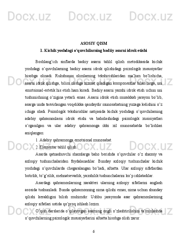 ASOSIY QISM
1.  Kichik yoshdagi o’quvchilarning badiiy asarni idrok etishi
Boshlang’ich   sinflarda   badiiy   asarni   tahlil   qilish   metodikasida   kichik
yoshdagi   o’quvchilarning   badiiy   asarni   idrok   qilishidagi   psixologik   xususiyatlar
hisobga   olinadi.   Ruhshunos   olimlarning   tekshirishlaridan   ma’lum   bo’lishicha,
asarni idrok qilishga, bilim olishga xizmat qiladigan komponentlar bilan birga, uni
emotsional-estetik his etish ham kiradi. Badiiy asarni yaxshi idrok etish uchun uni
tushunishning   o’zigina   yetarli   emas.   Asarni   idrok   etish   murakkab   jarayon   bo’lib,
asarga unda tasvirlangan voqelikka qandaydir munosabatning yuzaga kelishini o’z
ichiga   oladi.   Psixologik   tekshirishlar   natijasida   kichik   yoshdagi   o’quvchilarning
adabiy   qahramonlarni   idrok   etishi   va   baholashidagi   psixologik   xusisiyatlari
o’rganilgan   va   ular   adabiy   qahramonga   ikki   xil   munosabatda   bo’lishlari
aniqlangan:
1. Adabiy qahramonga emotsional munosabat.
2. Elementar tahlil qilish. 
Asarda   qatnashuvchi   shaxslarga   baho   berishda   o’quvchilar   o’z   shaxsiy   va
axloqiy   tushunchalaridan   foydalanadilar.   Bunday   axloqiy   tushunchalar   kichik
yoshdagi   o’quvchilarda   chegaralangan   bo’ladi,   albatta.   Ular   axloqiy   sifatlardan
botirlik, to’g’rilik, mehnatsevarlik, yaxshilik tushunchalarini ko’p ishlatadilar.
Asardagi   qahramonlarning   xarakteri   ularning   axloqiy   sifatlarini   anglash
asosida tushuniladi. Bunda qahramonning nima qilishi emas, nima uchun shunday
qilishi   kerakligini   bilish   muhimdir.   Ushbu   jarayonda   asar   qahramonlarining
axloqiy sifatlari ustida qo’proq ishlash lozim. 
O’qish darslarida o’qilayotgan asarning ongli o’zlashtirilishini ta’minlashda
o’quvchilarning psixologik xususiyatlarini albatta hisobga olish zarur.
6 