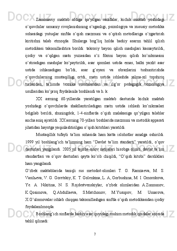 Zamonaviy   maktab   oldiga   qo’yilgan   vazifalar,   kichik   maktab   yoshidagi
o’quvchilar   umumiy  rivojlanishining  o’sganligi,  psixologiya  va xususiy   metodika
sohasidagi   yutuqlar   sinfda   o’qish   mazmuni   va   o’qitish   metodlariga   o’zgartirish
kiritishni   talab   etmoqda.   S h ularga   bog’liq   holda   badiiy   asarnn   tahlil   qilish
metodikasi   takomillashtira   borildi:   takroriy   bayon   qilish   mashqlari   kamaytirildi,
ijodiy   va   o’qilgan   matn   yuzasidan   o’z   fikrini   bayon   qilish   ko’nikmasini
o’stiradigan   mashqlar   ko’paytirildi,   asar   qismlari   ustida   emas,   balki   yaxlit   asar
ustida   ishlanadigan   bo’ldi,   asar   g’oyasi   va   obrazlarini   tushuntirishda
o’quvchilarning   mustaqilligi   ortdi,   matn   ustida   ishlashda   xilma-xil   topshiriq
turlaridan,   ta’limda   texnika   vositalaridan   va   ilg’or   pedagogik   texnologiya
usullaridan ko’proq foydalanila boshlandi va h. k. 
XX   asrning   60-yillarida   yaratilgan   maktab   dasturida   kichik   maktab
yoshidagi   o’quvchilarda   shakllantiriladigan   matn   ustida   ishlash   ko’nikmalari
belgilab   berildi,   shuningdek,   1-4-sinflarda   o’qish   malakasiga   qo’yilgan   talablar
ancha aniq ajratildi. XX asrning 70-yillari boshlarida mazmuni va metodik apparati
jihatidan hayotga yaqinlashtirilgan o’qish kitoblari yaratildi.
Mustaqillik   tufayli   ta’lim   sohasida   ham   katta   islohotlar   amalga   oshirildi.
1999   yil   boshlang’ich   ta’limning   ham   “Davlat   ta’lim   standarti”   yaratildi,   o’quv
dasturlari yangilandi. 2005 yil tajriba-sinov natijalari hisobga olinib, davlat ta’lim
standartlari   va   o’quv   dasturlari   qayta   ko’rib   chiqildi,   “O’qish   kitobi”   darsliklari
ham yangilandi. 
O’zbek   maktablarida   taniqli   rus   metodist-olimlari   T.   G.   Ramzaeva,   M.   S.
Vasilьeva, V. G. Goretskiy, K. T. Golenkina, L. A, Gorbushina, M. I. Omorokova,
Ye.   A.   Nikitina,   N.   S.   Rojdestvenskiylar,   o’zbek   olimlaridan   A.Zunnunov,
K.Qosimova,   Q.Abdullaeva,   S.Matchonov,   M.Yusupov,   M.   Umarova,
X.G’ulomovalar ishlab chiqqan takomillashgan sinfda o’qish metodikasidan ijodiy
foydalanilmoqda.
Boshlang’ich sinflarda badiiy asar quyidagi muhim metodik qoidalar asosida
tahlil qilinadi:
7 