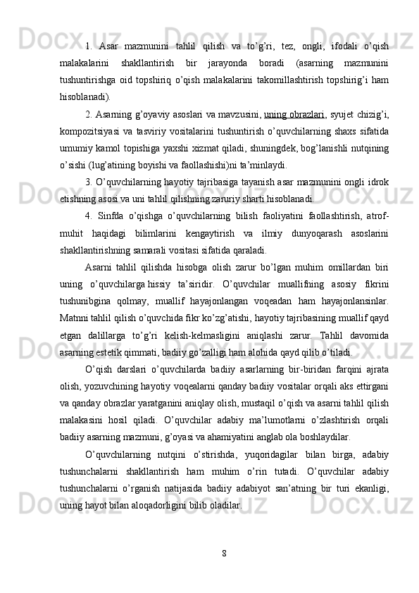 1.   Asar   mazmunini   tahlil   qilish   va   to’g’ri,   tez,   ongli,   ifodali   o’qish
malakalarini   shakllantirish   bir   jarayonda   boradi   (asarning   mazmunini
tushuntirishga   oid   topshiriq   o’qish   malakalarini   takomillashtirish   topshirig’i   ham
hisoblanadi).
2. Asarning g’oyaviy asoslari va mavzusini,   uning obrazlari , syujet chizig’i,
kompozitsiyasi   va   tasviriy   vositalarini   tushuntirish   o’quvchilarning   shaxs   sifatida
umumiy kamol topishiga yaxshi xizmat qiladi, shuningdek, bog’lanishli nutqining
o’sishi (lug’atining boyishi va faollashishi)ni ta’minlaydi. 
3. O’quvchilarning hayotiy tajribasiga tayanish asar mazmunini ongli idrok
etishning asosi va uni tahlil qilishning zaruriy sharti hisoblanadi.
4.   Sinfda   o’qishga   o’quvchilarning   bilish   faoliyatini   faollashtirish,   atrof-
muhit   haqidagi   bilimlarini   kengaytirish   va   ilmiy   dunyoqarash   asoslarini
shakllantirishning samarali vositasi sifatida qaraladi. 
Asarni   tahlil   qilishda   hisobga   olish   zarur   bo’lgan   muhim   omillardan   biri
uning   o’quvchilarga   hissiy   ta’siri dir.   O’quvchilar   muallifning   asosiy   fikrini
tushunibgina   qolmay,   muallif   hayajonlangan   voqeadan   ham   hayajonlansinlar.
Matnni tahlil qilish o’quvchida fikr ko’zg’atishi, hayotiy tajribasining muallif qayd
etgan   dalillarga   to’g’ri   kelish-kelmasligini   aniqlashi   zarur.   Tahlil   davomida
asarning estetik qimmati, badiiy go’zalligi ham alohida qayd qilib o’tiladi.
O’qish   darslari   o’quvchilarda   badiiy   asarlarning   bir-biridan   farqini   ajrata
olish, yozuvchining hayotiy voqealarni qanday badiiy vositalar orqali aks ettirgani
va qanday obrazlar yaratganini aniqlay olish, mustaqil o’qish va asarni tahlil qilish
malakasini   hosil   qiladi.   O’quvchilar   adabiy   ma’lumotlarni   o’zlashtirish   orqali
badiiy asarning mazmuni, g’oyasi va ahamiyatini anglab ola boshlaydilar. 
O’quvchilarning   nutqini   o’stirishda,   yuqoridagilar   bilan   birga,   adabiy
tushunchalarni   shakllantirish   ham   muhim   o’rin   tutadi.   O’quvchilar   adabiy
tushunchalarni   o’rganish   natijasida   badiiy   adabiyot   san’atning   bir   turi   ekanligi,
uning hayot bilan aloqadorligini bilib oladilar.
8 