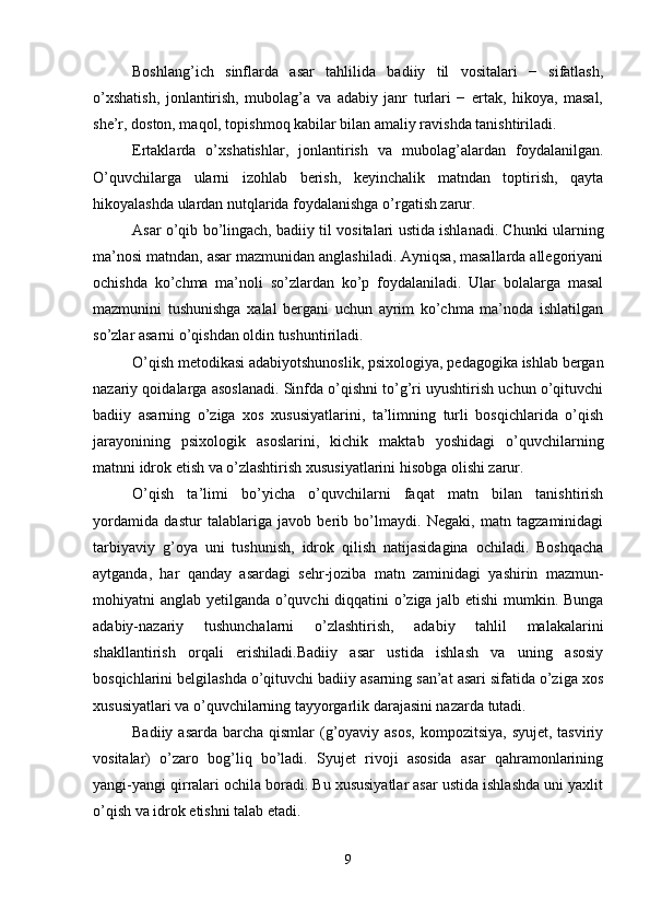 Boshlang’ich   sinflarda   asar   tahlilida   badiiy   til   vositalari   −   sifatlash,
o’xshatish,   jonlantirish,   mubolag’a   va   adabiy   janr   turlari   −   ertak,   hikoya,   masal,
she’r, doston, maqol, topishmoq kabilar bilan amaliy ravishda tanishtiriladi. 
Ertaklarda   o’xshatishlar,   jonlantirish   va   mubolag’alardan   foydalanilgan.
O’quvchilarga   ularni   izohlab   berish,   keyinchalik   matndan   toptirish,   qayta
hikoyalashda ulardan nutqlarida foydalanishga o’rgatish zarur. 
Asar o’qib bo’lingach, badiiy til vositalari ustida ishlanadi. C h unki ularning
ma’nosi matndan, asar mazmunidan anglashiladi. Ayniqsa, masallarda allegoriyani
ochishda   ko’chma   ma’noli   so’zlardan   ko’p   foydalaniladi.   Ular   bolalarga   masal
mazmunini   tushunishga   xalal   bergani   uchun   ayrim   ko’chma   ma’noda   ishlatilgan
so’zlar asarni o’qishdan oldin tushuntiriladi.
O’qish metodikasi adabiyotshunoslik, psixologiya, pedagogika ishlab bergan
nazariy qoidalarga asoslanadi. Sinfda o’qishni to’g’ri uyushtirish uchun o’qituvchi
badiiy   asarning   o’ziga   xos   xususiyatlarini,   ta’limning   turli   bosqichlarida   o’qish
jarayonining   psixologik   asoslarini,   kichik   maktab   yoshidagi   o’quvchilarning
matnni idrok etish va o’zlashtirish xususiyatlarini hisobga olishi zarur. 
O’qish   ta’limi   bo’yicha   o’quvchilarni   faqat   matn   bilan   tanishtirish
yordamida   dastur   talablariga   javob   berib   bo’lmaydi.   Negaki,   matn   tagzaminidagi
tarbiyaviy   g’oya   uni   tushunish,   idrok   qilish   natijasidagina   ochiladi.   Boshqacha
aytganda,   har   qanday   asardagi   sehr-joziba   matn   zaminidagi   yashirin   mazmun-
mohiyatni anglab yetilganda o’quvchi diqqatini o’ziga jalb etishi mumkin. Bunga
adabiy-nazariy   tushunchalarni   o’zlashtirish,   adabiy   tahlil   malakalarini
shakllantirish   orqali   erishiladi.Badiiy   asar   ustida   ishlash   va   uning   asosiy
bosqichlarini belgilashda o’qituvchi badiiy asarning san’at asari sifatida o’ziga xos
xususiyatlari va o’quvchilarning tayyorgarlik darajasini nazarda tutadi.
Badiiy asarda  barcha qismlar  (g’oyaviy asos,  kompozitsiya,  syujet, tasviriy
vositalar)   o’zaro   bog’liq   bo’ladi.   Syujet   rivoji   asosida   asar   qahramonlarining
yangi-yangi qirralari ochila boradi. Bu xususiyatlar asar ustida ishlashda uni yaxlit
o’qish va idrok etishni talab etadi. 
9 