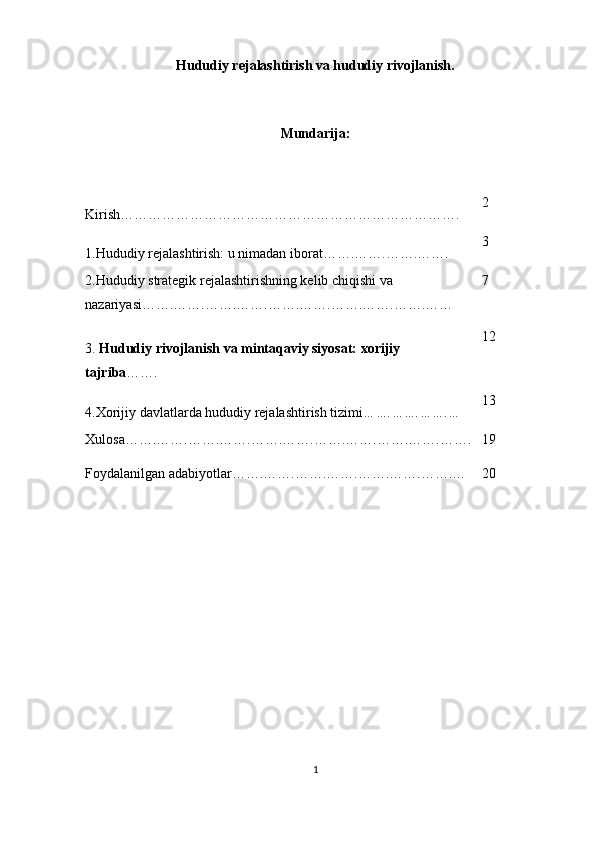 Hududiy rejalashtirish va hududiy rivojlanish.
Mundarija:
Kirish………………………………………………………………. 2
1.Hududiy rejalashtirish: u nimadan iborat…….…….…….……. 3
2.Hududiy strategik rejalashtirishning kelib chiqishi va 
nazariyasi …….…….…….…….…….…….…….…….…….…… 7
3.  Hududiy rivojlanish va mintaqaviy siyosat: xorijiy 
tajriba ……. 12
4.Xorijiy davlatlarda hududiy rejalashtirish tizimi …….…….…….… 13
Xulosa…….…….…….…….…….…….…….…….…….…….……. 19
Foydalanilgan adabiyotlar…….…….…….…….…….…….…….… 20
1 