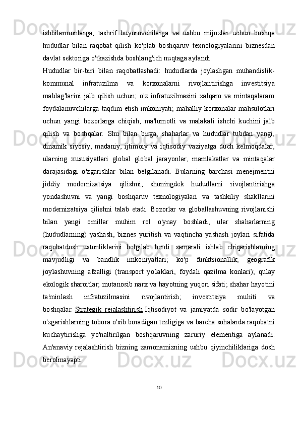 ishbilarmonlarga,   tashrif   buyuruvchilarga   va   ushbu   mijozlar   uchun   boshqa
hududlar   bilan   raqobat   qilish   ko'plab   boshqaruv   texnologiyalarini   biznesdan
davlat sektoriga o'tkazishda boshlang'ich nuqtaga aylandi.
Hududlar   bir-biri   bilan   raqobatlashadi:   hududlarda   joylashgan   muhandislik-
kommunal   infratuzilma   va   korxonalarni   rivojlantirishga   investitsiya
mablag'larini   jalb   qilish   uchun;   o'z   infratuzilmasini   xalqaro   va   mintaqalararo
foydalanuvchilarga taqdim etish imkoniyati; mahalliy korxonalar mahsulotlari
uchun   yangi   bozorlarga   chiqish;   ma'lumotli   va   malakali   ishchi   kuchini   jalb
qilish   va   boshqalar.   Shu   bilan   birga,   shaharlar   va   hududlar   tubdan   yangi,
dinamik   siyosiy,   madaniy,   ijtimoiy   va   iqtisodiy   vaziyatga   duch   kelmoqdalar,
ularning   xususiyatlari   global   global   jarayonlar,   mamlakatlar   va   mintaqalar
darajasidagi   o'zgarishlar   bilan   belgilanadi.   Bularning   barchasi   menejmentni
jiddiy   modernizatsiya   qilishni,   shuningdek   hududlarni   rivojlantirishga
yondashuvni   va   yangi   boshqaruv   texnologiyalari   va   tashkiliy   shakllarini
modernizatsiya   qilishni   talab   etadi.   Bozorlar   va   globallashuvning   rivojlanishi
bilan   yangi   omillar   muhim   rol   o'ynay   boshladi,   ular   shaharlarning
(hududlarning)   yashash,   biznes   yuritish   va   vaqtincha   yashash   joylari   sifatida
raqobatdosh   ustunliklarini   belgilab   berdi:   samarali   ishlab   chiqarishlarning
mavjudligi   va   bandlik   imkoniyatlari;   ko'p   funktsionallik;   geografik
joylashuvning   afzalligi   (transport   yo'laklari,   foydali   qazilma   konlari);   qulay
ekologik sharoitlar; mutanosib narx va hayotning yuqori sifati; shahar hayotini
ta'minlash   infratuzilmasini   rivojlantirish;   investitsiya   muhiti   va
boshqalar.   Strategik   rejalashtirish   Iqtisodiyot   va   jamiyatda   sodir   bo'layotgan
o'zgarishlarning tobora o'sib boradigan tezligiga va barcha sohalarda raqobatni
kuchaytirishga   yo'naltirilgan   boshqaruvning   zaruriy   elementiga   aylanadi.
An'anaviy   rejalashtirish   bizning   zamonamizning   ushbu   qiyinchiliklariga   dosh
berolmayapti.
10 