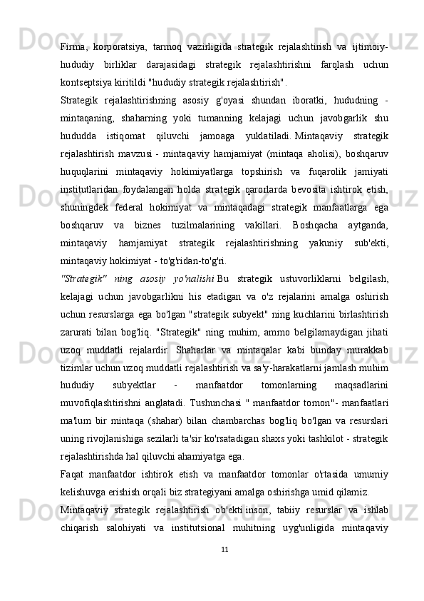 Firma,   korporatsiya,   tarmoq   vazirligida   strategik   rejalashtirish   va   ijtimoiy-
hududiy   birliklar   darajasidagi   strategik   rejalashtirishni   farqlash   uchun
kontseptsiya kiritildi   "hududiy strategik rejalashtirish" .
Strategik   rejalashtirishning   asosiy   g'oyasi   shundan   iboratki,   hududning   -
mintaqaning,   shaharning   yoki   tumanning   kelajagi   uchun   javobgarlik   shu
hududda   istiqomat   qiluvchi   jamoaga   yuklatiladi.   Mintaqaviy   strategik
rejalashtirish   mavzusi   -   mintaqaviy   hamjamiyat   (mintaqa   aholisi),   boshqaruv
huquqlarini   mintaqaviy   hokimiyatlarga   topshirish   va   fuqarolik   jamiyati
institutlaridan   foydalangan   holda   strategik   qarorlarda   bevosita   ishtirok   etish,
shuningdek   federal   hokimiyat   va   mintaqadagi   strategik   manfaatlarga   ega
boshqaruv   va   biznes   tuzilmalarining   vakillari.   Boshqacha   aytganda,
mintaqaviy   hamjamiyat   strategik   rejalashtirishning   yakuniy   sub'ekti,
mintaqaviy hokimiyat - to'g'ridan-to'g'ri.
"Strategik"   ning   asosiy   yo'nalishi   Bu   strategik   ustuvorliklarni   belgilash,
kelajagi   uchun   javobgarlikni   his   etadigan   va   o'z   rejalarini   amalga   oshirish
uchun resurslarga ega bo'lgan "strategik  subyekt" ning kuchlarini birlashtirish
zarurati   bilan   bog'liq.   "Strategik"   ning   muhim,   ammo   belgilamaydigan   jihati
uzoq   muddatli   rejalardir.   Shaharlar   va   mintaqalar   kabi   bunday   murakkab
tizimlar uchun uzoq muddatli rejalashtirish va sa'y-harakatlarni jamlash muhim
hududiy   subyektlar   -   manfaatdor   tomonlarning   maqsadlarini
muvofiqlashtirishni   anglatadi.   Tushunchasi   "   manfaatdor   tomon "-   manfaatlari
ma'lum   bir   mintaqa   (shahar)   bilan   chambarchas   bog'liq   bo'lgan   va   resurslari
uning rivojlanishiga sezilarli ta'sir ko'rsatadigan shaxs yoki tashkilot - strategik
rejalashtirishda hal qiluvchi ahamiyatga ega.
Faqat   manfaatdor   ishtirok   etish   va   manfaatdor   tomonlar   o'rtasida   umumiy
kelishuvga erishish orqali biz strategiyani amalga oshirishga umid qilamiz.
Mintaqaviy   strategik   rejalashtirish   ob'ekti   inson,   tabiiy   resurslar   va   ishlab
chiqarish   salohiyati   va   institutsional   muhitning   uyg'unligida   mintaqaviy
11