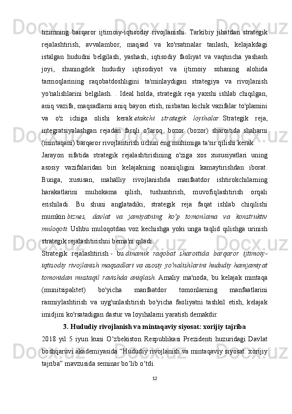 tizimning   barqaror   ijtimoiy-iqtisodiy   rivojlanishi.   Tarkibiy   jihatdan   strategik
rejalashtirish,   avvalambor,   maqsad   va   ko'rsatmalar   tanlash,   kelajakdagi
istalgan   hududni   belgilash,   yashash,   iqtisodiy   faoliyat   va   vaqtincha   yashash
joyi,   shuningdek   hududiy   iqtisodiyot   va   ijtimoiy   sohaning   alohida
tarmoqlarining   raqobatdoshligini   ta'minlaydigan   strategiya   va   rivojlanish
yo'nalishlarini   belgilash.   .   Ideal   holda,   strategik   reja   yaxshi   ishlab   chiqilgan,
aniq vazifa, maqsadlarni aniq bayon etish, nisbatan kichik vazifalar to'plamini
va   o'z   ichiga   olishi   kerak   etakchi   strategik   loyihalar.   Strategik   reja,
integratsiyalashgan   rejadan   farqli   o'laroq,   bozor   (bozor)   sharoitida   shaharni
(mintaqani) barqaror rivojlantirish uchun eng muhimiga ta'sir qilishi kerak.
Jarayon   sifatida   strategik   rejalashtirishning   o'ziga   xos   xususiyatlari   uning
asosiy   vazifalaridan   biri   kelajakning   noaniqligini   kamaytirishdan   iborat.
Bunga,   xususan,   mahalliy   rivojlanishda   manfaatdor   ishtirokchilarning
harakatlarini   muhokama   qilish,   tushuntirish,   muvofiqlashtirish   orqali
erishiladi.   Bu   shuni   anglatadiki,   strategik   reja   faqat   ishlab   chiqilishi
mumkin   biznes,   davlat   va   jamiyatning   ko'p   tomonlama   va   konstruktiv
muloqoti.   Ushbu   muloqotdan   voz   kechishga   yoki   unga   taqlid   qilishga   urinish
strategik rejalashtirishni bema'ni qiladi.
Strategik   rejalashtirish   -   bu   dinamik   raqobat   sharoitida   barqaror   ijtimoiy-
iqtisodiy rivojlanish maqsadlari va asosiy yo'nalishlarini hududiy hamjamiyat
tomonidan   mustaqil   ravishda   aniqlash.   Amaliy   ma'noda,   bu   kelajak   mintaqa
(munitsipalitet)   bo'yicha   manfaatdor   tomonlarning   manfaatlarini
rasmiylashtirish   va   uyg'unlashtirish   bo'yicha   faoliyatni   tashkil   etish,   kelajak
imidjini ko'rsatadigan dastur va loyihalarni yaratish demakdir.
3.  Hududiy rivojlanish va mintaqaviy siyosat: xorijiy tajriba
2018   yil   5   iyun   kuni   O‘zbekiston   Respublikasi   Prezidenti   huzuridagi   Davlat
boshqaruvi akademiyasida “Hududiy rivojlanish va mintaqaviy siyosat: xorijiy
tajriba” mavzusida seminar bo‘lib o‘tdi.
12