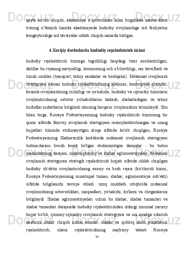 qayta   ko‘rib   chiqish,   akademiya   o‘qituvchilari   bilan   birgalikda   master-klass
trening   o‘tkazish   hamda   akademiyada   hududiy   rivojlanishga   oid   faoliyatini
kengaytirishga oid tavsiyalar ishlab chiqish nazarda tutilgan.
4.Xorijiy davlatlarda hududiy rejalashtirish tizimi
hududiy   rejalashtirish   tizimiga   tegishliligi   haqidagi   tezis   asoslantirilgan;
dalillar bu rejaning mavjudligi, kosmosning uch o'lchovliligi, uni tavsiflash va
tuzish  usullari  (transport,  tabiiy   ramkalar   va  boshqalar).  Mekansal   rivojlanish
strategiyasi   asosan   hududiy   rejalashtirishning   ajralmas,   kontseptual   qismidir,
kosmik rivojlanishning izchilligi va yo'nalishi, hududiy va iqtisodiy tizimlarni
rivojlantirishning   ustuvor   yo'nalishlarini   tanlash,   shaharlashgan   va   tabiiy
hududlar nisbatlarini belgilash ularning barqaror rivojlanishini ta'minlaydi. Shu
bilan   birga,   Rossiya   Federatsiyasining   hududiy   rejalashtirish   tizimining   bir
qismi   sifatida   fazoviy   rivojlanish   strategiyasi   rasmiylashtirilmagan   va   uning
hujjatlari   tizimida   etishmayotgan   aloqa   sifatida   ko'rib   chiqilgan;   Rossiya
Federatsiyasining   Shaharsozlik   kodeksida   mekansal   rivojlanish   strategiyasi
tushunchasini   berish   kerak   bo'lgan   etishmayotgan   darajalar   -   bu   butun
mamlakatning darajasi,  makroiqtisodiy va shahar aglomeratsiyalari.  Mekansal
rivojlanish   strategiyasi   strategik   rejalashtirish   hujjati   sifatida   ishlab   chiqilgan
hududiy   ob'ektni   rivojlantirishning   asosiy   va   bosh   rejasi   (ko'chirish   tizimi;
Rossiya   Federatsiyasining   munitsipal   tuman,   shahar,   aglomeratsiya   sub'ekti)
sifatida   belgilanishi   tavsiya   etiladi.   uzoq   muddatli   istiqbolda   mekansal
rivojlanishning   ustuvorliklari,   maqsadlari,   yo'nalishi,   ko'lami   va   chegaralarini
belgilaydi.   Shahar   aglomeratsiyalari   uchun   bu   shahar,   shahar   tumanlari   va
shahar tumanlari  darajasida  hududiy rejalashtirishdan  oldingi minimal zaruriy
hujjat   bo'lib,   ijtimoiy-iqtisodiy   rivojlanish   strategiyasi   va   uni   amalga   oshirish
dasturini   ishlab   chiqish   uchun   asosdir.   shahar   va   qishloq   aholi   punktlarini
rejalashtirish;   ularni   rejalashtirishning   majburiy   tabiati   Rossiya
14 