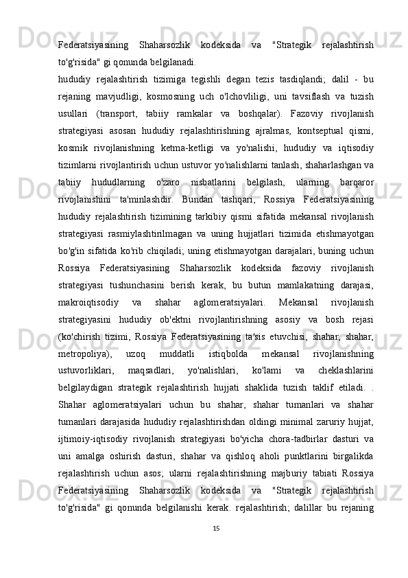 Federatsiyasining   Shaharsozlik   kodeksida   va   "Strategik   rejalashtirish
to'g'risida" gi qonunda belgilanadi.
hududiy   rejalashtirish   tizimiga   tegishli   degan   tezis   tasdiqlandi;   dalil   -   bu
rejaning   mavjudligi,   kosmosning   uch   o'lchovliligi,   uni   tavsiflash   va   tuzish
usullari   (transport,   tabiiy   ramkalar   va   boshqalar).   Fazoviy   rivojlanish
strategiyasi   asosan   hududiy   rejalashtirishning   ajralmas,   kontseptual   qismi,
kosmik   rivojlanishning   ketma-ketligi   va   yo'nalishi,   hududiy   va   iqtisodiy
tizimlarni rivojlantirish uchun ustuvor yo'nalishlarni tanlash, shaharlashgan va
tabiiy   hududlarning   o'zaro   nisbatlarini   belgilash,   ularning   barqaror
rivojlanishini   ta'minlashdir.   Bundan   tashqari,   Rossiya   Federatsiyasining
hududiy   rejalashtirish   tizimining   tarkibiy   qismi   sifatida   mekansal   rivojlanish
strategiyasi   rasmiylashtirilmagan   va   uning   hujjatlari   tizimida   etishmayotgan
bo'g'in   sifatida  ko'rib  chiqiladi;   uning  etishmayotgan   darajalari,  buning  uchun
Rossiya   Federatsiyasining   Shaharsozlik   kodeksida   fazoviy   rivojlanish
strategiyasi   tushunchasini   berish   kerak,   bu   butun   mamlakatning   darajasi,
makroiqtisodiy   va   shahar   aglomeratsiyalari.   Mekansal   rivojlanish
strategiyasini   hududiy   ob'ektni   rivojlantirishning   asosiy   va   bosh   rejasi
(ko'chirish   tizimi,   Rossiya   Federatsiyasining   ta'sis   etuvchisi,   shahar,   shahar,
metropoliya),   uzoq   muddatli   istiqbolda   mekansal   rivojlanishning
ustuvorliklari,   maqsadlari,   yo'nalishlari,   ko'lami   va   cheklashlarini
belgilaydigan   strategik   rejalashtirish   hujjati   shaklida   tuzish   taklif   etiladi.   .
Shahar   aglomeratsiyalari   uchun   bu   shahar,   shahar   tumanlari   va   shahar
tumanlari  darajasida   hududiy   rejalashtirishdan   oldingi   minimal   zaruriy   hujjat,
ijtimoiy-iqtisodiy   rivojlanish   strategiyasi   bo'yicha   chora-tadbirlar   dasturi   va
uni   amalga   oshirish   dasturi,   shahar   va   qishloq   aholi   punktlarini   birgalikda
rejalashtirish   uchun   asos;   ularni   rejalashtirishning   majburiy   tabiati   Rossiya
Federatsiyasining   Shaharsozlik   kodeksida   va   "Strategik   rejalashtirish
to'g'risida"   gi   qonunda   belgilanishi   kerak.   rejalashtirish;   dalillar   bu   rejaning
15 