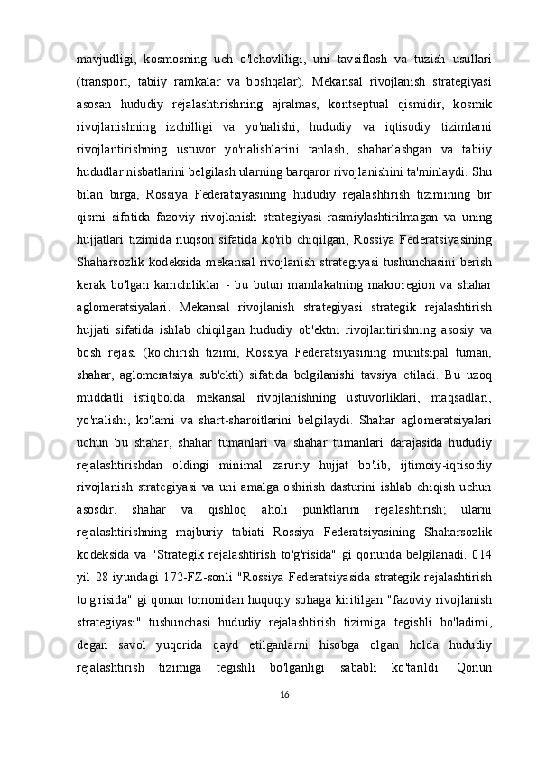 mavjudligi,   kosmosning   uch   o'lchovliligi,   uni   tavsiflash   va   tuzish   usullari
(transport,   tabiiy   ramkalar   va   boshqalar).   Mekansal   rivojlanish   strategiyasi
asosan   hududiy   rejalashtirishning   ajralmas,   kontseptual   qismidir,   kosmik
rivojlanishning   izchilligi   va   yo'nalishi,   hududiy   va   iqtisodiy   tizimlarni
rivojlantirishning   ustuvor   yo'nalishlarini   tanlash,   shaharlashgan   va   tabiiy
hududlar nisbatlarini belgilash ularning barqaror rivojlanishini ta'minlaydi. Shu
bilan   birga,   Rossiya   Federatsiyasining   hududiy   rejalashtirish   tizimining   bir
qismi   sifatida   fazoviy   rivojlanish   strategiyasi   rasmiylashtirilmagan   va   uning
hujjatlari   tizimida   nuqson   sifatida   ko'rib   chiqilgan;   Rossiya   Federatsiyasining
Shaharsozlik  kodeksida mekansal rivojlanish  strategiyasi  tushunchasini berish
kerak   bo'lgan   kamchiliklar   -   bu   butun   mamlakatning   makroregion   va   shahar
aglomeratsiyalari.   Mekansal   rivojlanish   strategiyasi   strategik   rejalashtirish
hujjati   sifatida   ishlab   chiqilgan   hududiy   ob'ektni   rivojlantirishning   asosiy   va
bosh   rejasi   (ko'chirish   tizimi,   Rossiya   Federatsiyasining   munitsipal   tuman,
shahar,   aglomeratsiya   sub'ekti)   sifatida   belgilanishi   tavsiya   etiladi.   Bu   uzoq
muddatli   istiqbolda   mekansal   rivojlanishning   ustuvorliklari,   maqsadlari,
yo'nalishi,   ko'lami   va   shart-sharoitlarini   belgilaydi.   Shahar   aglomeratsiyalari
uchun   bu   shahar,   shahar   tumanlari   va   shahar   tumanlari   darajasida   hududiy
rejalashtirishdan   oldingi   minimal   zaruriy   hujjat   bo'lib,   ijtimoiy-iqtisodiy
rivojlanish   strategiyasi   va   uni   amalga   oshirish   dasturini   ishlab   chiqish   uchun
asosdir.   shahar   va   qishloq   aholi   punktlarini   rejalashtirish;   ularni
rejalashtirishning   majburiy   tabiati   Rossiya   Federatsiyasining   Shaharsozlik
kodeksida   va   "Strategik   rejalashtirish   to'g'risida"   gi   qonunda   belgilanadi.   014
yil   28   iyundagi   172-FZ-sonli   "Rossiya   Federatsiyasida   strategik   rejalashtirish
to'g'risida" gi qonun tomonidan huquqiy sohaga kiritilgan "fazoviy rivojlanish
strategiyasi"   tushunchasi   hududiy   rejalashtirish   tizimiga   tegishli   bo'ladimi,
degan   savol   yuqorida   qayd   etilganlarni   hisobga   olgan   holda   hududiy
rejalashtirish   tizimiga   tegishli   bo'lganligi   sababli   ko'tarildi.   Qonun
16 