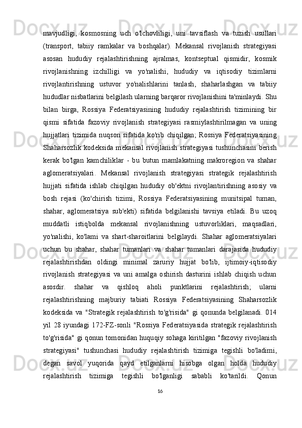 mavjudligi,   kosmosning   uch   o'lchovliligi,   uni   tavsiflash   va   tuzish   usullari
(transport,   tabiiy   ramkalar   va   boshqalar).   Mekansal   rivojlanish   strategiyasi
asosan   hududiy   rejalashtirishning   ajralmas,   kontseptual   qismidir,   kosmik
rivojlanishning   izchilligi   va   yo'nalishi,   hududiy   va   iqtisodiy   tizimlarni
rivojlantirishning   ustuvor   yo'nalishlarini   tanlash,   shaharlashgan   va   tabiiy
hududlar nisbatlarini belgilash ularning barqaror rivojlanishini ta'minlaydi. Shu
bilan   birga,   Rossiya   Federatsiyasining   hududiy   rejalashtirish   tizimining   bir
qismi   sifatida   fazoviy   rivojlanish   strategiyasi   rasmiylashtirilmagan   va   uning
hujjatlari   tizimida   nuqson   sifatida   ko'rib   chiqilgan;   Rossiya   Federatsiyasining
Shaharsozlik  kodeksida mekansal rivojlanish  strategiyasi  tushunchasini berish
kerak   bo'lgan   kamchiliklar   -   bu   butun   mamlakatning   makroregion   va   shahar
aglomeratsiyalari.   Mekansal   rivojlanish   strategiyasi   strategik   rejalashtirish
hujjati   sifatida   ishlab   chiqilgan   hududiy   ob'ektni   rivojlantirishning   asosiy   va
bosh   rejasi   (ko'chirish   tizimi,   Rossiya   Federatsiyasining   munitsipal   tuman,
shahar,   aglomeratsiya   sub'ekti)   sifatida   belgilanishi   tavsiya   etiladi.   Bu   uzoq
muddatli   istiqbolda   mekansal   rivojlanishning   ustuvorliklari,   maqsadlari,
yo'nalishi,   ko'lami   va   shart-sharoitlarini   belgilaydi.   Shahar   aglomeratsiyalari
uchun   bu   shahar,   shahar   tumanlari   va   shahar   tumanlari   darajasida   hududiy
rejalashtirishdan   oldingi   minimal   zaruriy   hujjat   bo'lib,   ijtimoiy-iqtisodiy
rivojlanish   strategiyasi   va   uni   amalga   oshirish   dasturini   ishlab   chiqish   uchun
asosdir.   shahar   va   qishloq   aholi   punktlarini   rejalashtirish;   ularni
rejalashtirishning   majburiy   tabiati   Rossiya   Federatsiyasining   Shaharsozlik
kodeksida   va   "Strategik   rejalashtirish   to'g'risida"   gi   qonunda   belgilanadi.   014
yil   28   iyundagi   172-FZ-sonli   "Rossiya   Federatsiyasida   strategik   rejalashtirish
to'g'risida" gi qonun tomonidan huquqiy sohaga kiritilgan "fazoviy rivojlanish
strategiyasi"   tushunchasi   hududiy   rejalashtirish   tizimiga   tegishli   bo'ladimi,
degan   savol   yuqorida   qayd   etilganlarni   hisobga   olgan   holda   hududiy
rejalashtirish   tizimiga   tegishli   bo'lganligi   sababli   ko'tarildi.   Qonun
16