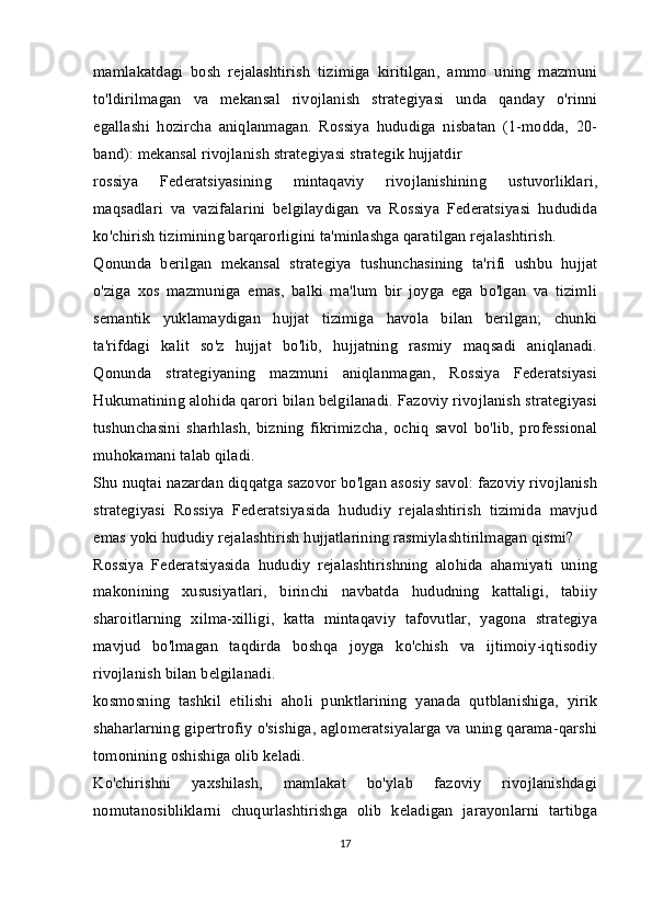 mamlakatdagi   bosh   rejalashtirish   tizimiga   kiritilgan,   ammo   uning   mazmuni
to'ldirilmagan   va   mekansal   rivojlanish   strategiyasi   unda   qanday   o'rinni
egallashi   hozircha   aniqlanmagan.   Rossiya   hududiga   nisbatan   (1-modda,   20-
band): mekansal rivojlanish strategiyasi strategik hujjatdir
rossiya   Federatsiyasining   mintaqaviy   rivojlanishining   ustuvorliklari,
maqsadlari   va   vazifalarini   belgilaydigan   va   Rossiya   Federatsiyasi   hududida
ko'chirish tizimining barqarorligini ta'minlashga qaratilgan rejalashtirish.
Qonunda   berilgan   mekansal   strategiya   tushunchasining   ta'rifi   ushbu   hujjat
o'ziga   xos   mazmuniga   emas,   balki   ma'lum   bir   joyga   ega   bo'lgan   va   tizimli
semantik   yuklamaydigan   hujjat   tizimiga   havola   bilan   berilgan;   chunki
ta'rifdagi   kalit   so'z   hujjat   bo'lib,   hujjatning   rasmiy   maqsadi   aniqlanadi.
Qonunda   strategiyaning   mazmuni   aniqlanmagan,   Rossiya   Federatsiyasi
Hukumatining alohida qarori bilan belgilanadi. Fazoviy rivojlanish strategiyasi
tushunchasini   sharhlash,   bizning   fikrimizcha,   ochiq   savol   bo'lib,   professional
muhokamani talab qiladi.
Shu nuqtai nazardan diqqatga sazovor bo'lgan asosiy savol: fazoviy rivojlanish
strategiyasi   Rossiya   Federatsiyasida   hududiy   rejalashtirish   tizimida   mavjud
emas yoki hududiy rejalashtirish hujjatlarining rasmiylashtirilmagan qismi?
Rossiya   Federatsiyasida   hududiy   rejalashtirishning   alohida   ahamiyati   uning
makonining   xususiyatlari,   birinchi   navbatda   hududning   kattaligi,   tabiiy
sharoitlarning   xilma-xilligi,   katta   mintaqaviy   tafovutlar,   yagona   strategiya
mavjud   bo'lmagan   taqdirda   boshqa   joyga   ko'chish   va   ijtimoiy-iqtisodiy
rivojlanish bilan belgilanadi.
kosmosning   tashkil   etilishi   aholi   punktlarining   yanada   qutblanishiga,   yirik
shaharlarning gipertrofiy o'sishiga, aglomeratsiyalarga va uning qarama-qarshi
tomonining oshishiga olib keladi.
Ko'chirishni   yaxshilash,   mamlakat   bo'ylab   fazoviy   rivojlanishdagi
nomutanosibliklarni   chuqurlashtirishga   olib   keladigan   jarayonlarni   tartibga
17