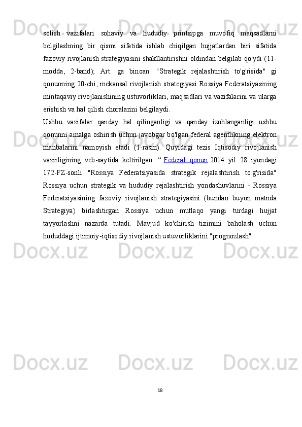 solish   vazifalari   sohaviy   va   hududiy   printsipga   muvofiq   maqsadlarni
belgilashning   bir   qismi   sifatida   ishlab   chiqilgan   hujjatlardan   biri   sifatida
fazoviy rivojlanish strategiyasini shakllantirishni oldindan belgilab qo'ydi (11-
modda,   2-band);   Art.   ga   binoan.   "Strategik   rejalashtirish   to'g'risida"   gi
qonunning 20-chi, mekansal rivojlanish strategiyasi Rossiya Federatsiyasining
mintaqaviy rivojlanishining ustuvorliklari, maqsadlari va vazifalarini va ularga
erishish va hal qilish choralarini belgilaydi.
Ushbu   vazifalar   qanday   hal   qilinganligi   va   qanday   izohlanganligi   ushbu
qonunni amalga oshirish uchun javobgar bo'lgan federal agentlikning elektron
manbalarini   namoyish   etadi   (1-rasm).   Quyidagi   tezis   Iqtisodiy   rivojlanish
vazirligining   veb-saytida   keltirilgan:   “   Federal   qonun   2014   yil   28   iyundagi
172-FZ-sonli   "Rossiya   Federatsiyasida   strategik   rejalashtirish   to'g'risida"
Rossiya   uchun   strategik   va   hududiy   rejalashtirish   yondashuvlarini   -   Rossiya
Federatsiyasining   fazoviy   rivojlanish   strategiyasini   (bundan   buyon   matnda
Strategiya)   birlashtirgan   Rossiya   uchun   mutlaqo   yangi   turdagi   hujjat
tayyorlashni   nazarda   tutadi.   Mavjud   ko'chirish   tizimini   baholash   uchun
hududdagi ijtimoiy-iqtisodiy rivojlanish ustuvorliklarini "prognozlash"
18 