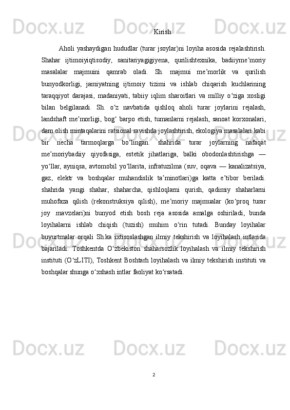 Kirish
Aholi   yashaydigan   hududlar   (turar   jsoylar)ni   loyiha   asosida   rejalashtirish.
Shahar   ijtimoiyiqtisodiy,   sanitariyagigiyena,   qurilishtexnika,   badiiyme moriyʼ
masalalar   majmuini   qamrab   oladi.   Sh.   majmui   me morlik   va   qurilish	
ʼ
bunyodkorligi,   jamiyatning   ijtimoiy   tizimi   va   ishlab   chiqarish   kuchlarining
taraqqiyot   darajasi,   madaniyati,   tabiiy   iqlim   sharoitlari   va   milliy   o ziga   xosligi	
ʻ
bilan   belgilanadi.   Sh.   o z   navbatida   qishloq   aholi   turar   joylarini   rejalash,	
ʻ
landshaft   me morligi,   bog   barpo   etish,   tumanlarni   rejalash,   sanoat   korxonalari,	
ʼ ʻ
dam olish mintaqalarini ratsional ravishda joylashtirish, ekologiya masalalari kabi
bir   necha   tarmoqlarga   bo lingan.   shahrida   turar   joylarning   nafaqat	
ʻ
me moriybadiiy   qiyofasiga,   estetik   jihatlariga,   balki   obodonlashtirishga   —	
ʼ
yo llar,   ayniqsa,   avtomobil   yo llarita,   infratuzilma   (suv,   oqava   —   kanalizatsiya,
ʻ ʻ
gaz,   elektr   va   boshqalar   muhandislik   ta minotlari)ga   katta   e tibor   beriladi.	
ʼ ʼ
shahrida   yangi   shahar,   shaharcha,   qishloqlarni   qurish,   qadimiy   shaharlarni
muhofaza   qilish   (rekonstruksiya   qilish),   me moriy   majmualar   (ko proq   turar	
ʼ ʻ
joy   .mavzelari)ni   bunyod   etish   bosh   reja   asosida   amalga   oshiriladi,   bunda
loyihalarni   ishlab   chiqish   (tuzish)   muhim   o rin   tutadi.   Bunday   loyihalar	
ʻ
buyurtmalar   orqali   Sh.ka   ixtisoslashgan   ilmiy   tekshirish   va   loyihalash   intlarida
bajariladi.   Toshkentda   O zbekiston   shaharsozlik   loyihalash   va   ilmiy   tekshirish	
ʻ
instituti  (O zLITI), Toshkent  Boshtarh  loyihalash  va ilmiy tekshirish  instituti  va	
ʻ
boshqalar shunga o xshash intlar faoliyat ko rsatadi.	
ʻ ʻ
2 