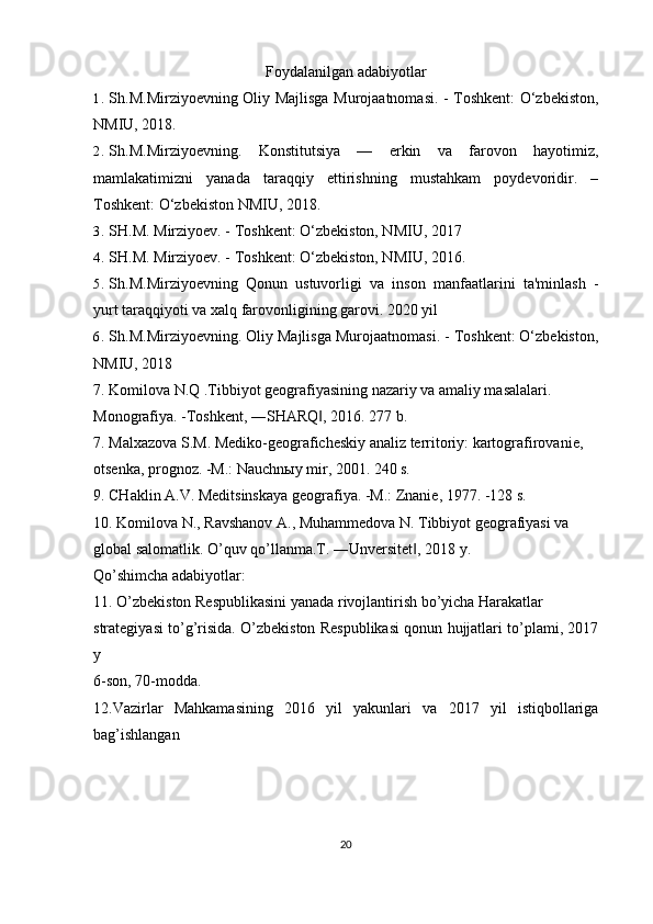 Foydalanilgan adabiyotlar
1. Sh.M.Mirziyoevning Oliy Majlisga Murojaatnomasi. - Toshkent: O‘zbekiston,
NMIU, 2018. 
2. Sh.M.Mirziyoevning.   Konstitutsiya   —   erkin   va   farovon   hayotimiz,
mamlakatimizni   yanada   taraqqiy   ettirishning   mustahkam   poydevoridir.   –
Toshkent: O‘zbekiston NMIU, 2018.
3. SH.M. Mirziyoev. - Toshkent: O‘zbekiston, NMIU, 2017
4. SH.M. Mirziyoev. - Toshkent: O‘zbekiston, NMIU, 2016.
5. Sh.M.Mirziyoevning   Qonun   ustuvorligi   va   inson   manfaatlarini   ta'minlash   -
yurt taraqqiyoti va xalq farovonligining garovi. 2020 yil
6. Sh.M.Mirziyoevning. Oliy Majlisga Murojaatnomasi. - Toshkent: O‘zbekiston,
NMIU, 2018
7. Komilova N.Q .Tibbiyot geografiyasining nazariy va amaliy masalalari.
Monografiya. -Toshkent, ―SHARQ , 2016. 277 b.‖
7. Malxazova S.M. Mediko-geograficheskiy analiz territoriy: kartografirovanie,
otsenka, prognoz. -M.: Nauchnыy mir, 2001. 240 s.
9. CHaklin A.V. Meditsinskaya geografiya. -M.: Znanie, 1977. -128 s.
10. Komilova N., Ravshanov A., Muhammedova N. Tibbiyot geografiyasi va
global salomatlik. O’quv qo’llanma.T. ―Unversitet , 2018 y.	
‖
Qo’shimcha adabiyotlar:
11. O’zbekiston Respublikasini yanada rivojlantirish bo’yicha Harakatlar
strategiyasi to’g’risida. O’zbekiston Respublikasi qonun hujjatlari to’plami, 2017
y
6-son, 70-modda.
12.Vazirlar   Mahkamasining   2016   yil   yakunlari   va   2017   yil   istiqbollariga
bag’ishlangan
20 