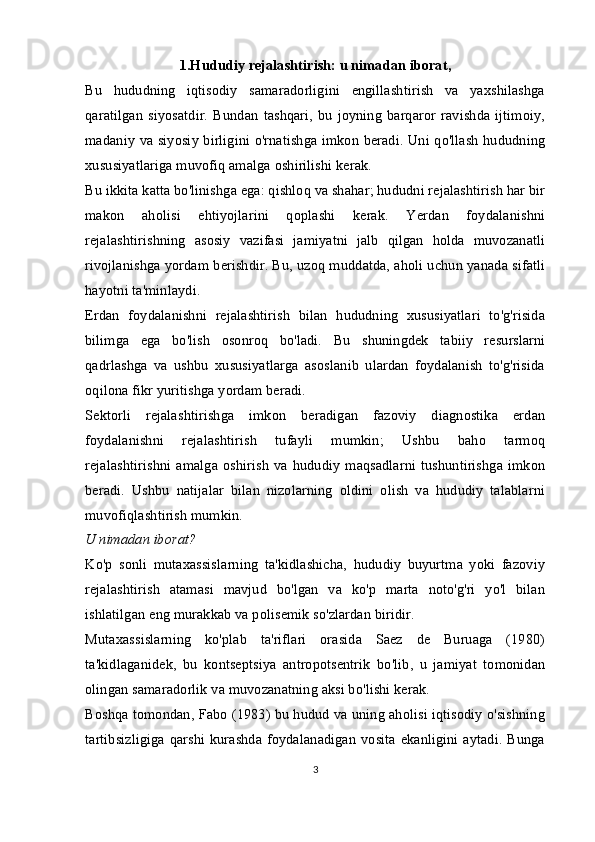 1.Hududiy rejalashtirish: u nimadan iborat,
Bu   hududning   iqtisodiy   samaradorligini   engillashtirish   va   yaxshilashga
qaratilgan   siyosatdir.   Bundan   tashqari,   bu   joyning   barqaror   ravishda   ijtimoiy,
madaniy va siyosiy birligini o'rnatishga imkon beradi. Uni qo'llash hududning
xususiyatlariga muvofiq amalga oshirilishi kerak.
Bu ikkita katta bo'linishga ega: qishloq va shahar; hududni rejalashtirish har bir
makon   aholisi   ehtiyojlarini   qoplashi   kerak.   Yerdan   foydalanishni
rejalashtirishning   asosiy   vazifasi   jamiyatni   jalb   qilgan   holda   muvozanatli
rivojlanishga yordam berishdir. Bu, uzoq muddatda, aholi uchun yanada sifatli
hayotni ta'minlaydi.
Erdan   foydalanishni   rejalashtirish   bilan   hududning   xususiyatlari   to'g'risida
bilimga   ega   bo'lish   osonroq   bo'ladi.   Bu   shuningdek   tabiiy   resurslarni
qadrlashga   va   ushbu   xususiyatlarga   asoslanib   ulardan   foydalanish   to'g'risida
oqilona fikr yuritishga yordam beradi.
Sektorli   rejalashtirishga   imkon   beradigan   fazoviy   diagnostika   erdan
foydalanishni   rejalashtirish   tufayli   mumkin;   Ushbu   baho   tarmoq
rejalashtirishni   amalga  oshirish   va  hududiy   maqsadlarni   tushuntirishga   imkon
beradi.   Ushbu   natijalar   bilan   nizolarning   oldini   olish   va   hududiy   talablarni
muvofiqlashtirish mumkin.
U nimadan iborat?
Ko'p   sonli   mutaxassislarning   ta'kidlashicha,   hududiy   buyurtma   yoki   fazoviy
rejalashtirish   atamasi   mavjud   bo'lgan   va   ko'p   marta   noto'g'ri   yo'l   bilan
ishlatilgan eng murakkab va polisemik so'zlardan biridir.
Mutaxassislarning   ko'plab   ta'riflari   orasida   Saez   de   Buruaga   (1980)
ta'kidlaganidek,   bu   kontseptsiya   antropotsentrik   bo'lib,   u   jamiyat   tomonidan
olingan samaradorlik va muvozanatning aksi bo'lishi kerak.
Boshqa tomondan, Fabo (1983) bu hudud va uning aholisi iqtisodiy o'sishning
tartibsizligiga qarshi kurashda foydalanadigan vosita ekanligini aytadi. Bunga
3 