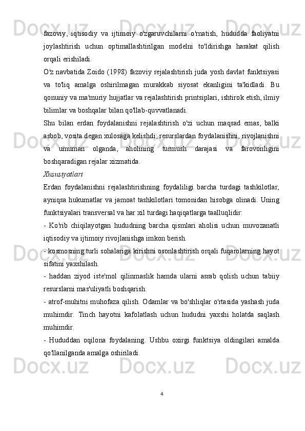 fazoviy,   iqtisodiy   va   ijtimoiy   o'zgaruvchilarni   o'rnatish,   hududda   faoliyatni
joylashtirish   uchun   optimallashtirilgan   modelni   to'ldirishga   harakat   qilish
orqali erishiladi.
O'z navbatida Zoido (1998) fazoviy rejalashtirish juda yosh davlat funktsiyasi
va   to'liq   amalga   oshirilmagan   murakkab   siyosat   ekanligini   ta'kidladi.   Bu
qonuniy va ma'muriy hujjatlar va rejalashtirish printsiplari, ishtirok etish, ilmiy
bilimlar va boshqalar bilan qo'llab-quvvatlanadi.
Shu   bilan   erdan   foydalanishni   rejalashtirish   o'zi   uchun   maqsad   emas,   balki
asbob, vosita degan xulosaga kelishdi; resurslardan foydalanishni, rivojlanishni
va   umuman   olganda,   aholining   turmush   darajasi   va   farovonligini
boshqaradigan rejalar xizmatida.
Xususiyatlari
Erdan   foydalanishni   rejalashtirishning   foydaliligi   barcha   turdagi   tashkilotlar,
ayniqsa  hukumatlar  va  jamoat  tashkilotlari   tomonidan   hisobga  olinadi.  Uning
funktsiyalari transversal va har xil turdagi haqiqatlarga taalluqlidir:
-   Ko'rib   chiqilayotgan   hududning   barcha   qismlari   aholisi   uchun   muvozanatli
iqtisodiy va ijtimoiy rivojlanishga imkon berish.
- kosmosning turli sohalariga kirishni osonlashtirish orqali fuqarolarning hayot
sifatini yaxshilash.
-   haddan   ziyod   iste'mol   qilinmaslik   hamda   ularni   asrab   qolish   uchun   tabiiy
resurslarni mas'uliyatli boshqarish.
- atrof-muhitni muhofaza qilish. Odamlar va bo'shliqlar o'rtasida yashash juda
muhimdir.   Tinch   hayotni   kafolatlash   uchun   hududni   yaxshi   holatda   saqlash
muhimdir.
-   Hududdan   oqilona   foydalaning.   Ushbu   oxirgi   funktsiya   oldingilari   amalda
qo'llanilganda amalga oshiriladi.  
4