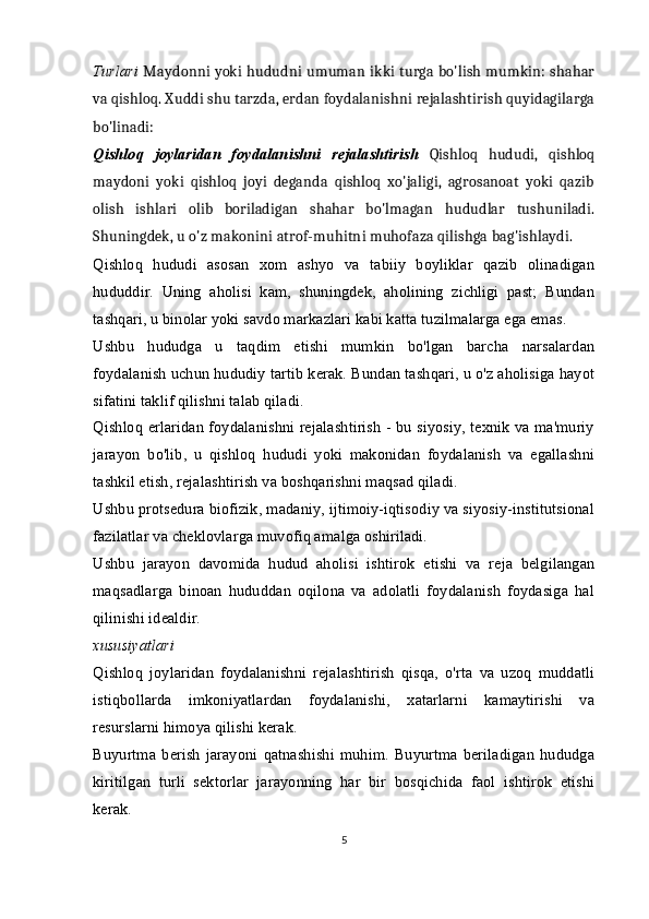 Turlari   Maydonni yoki hududni umuman ikki turga bo'lish mumkin: shahar
va qishloq. Xuddi shu tarzda, erdan foydalanishni rejalashtirish quyidagilarga
bo'linadi:
Qishloq   joylaridan   foydalanishni   rejalashtirish   Qishloq   hududi,   qishloq
maydoni   yoki   qishloq   joyi   deganda   qishloq   xo'jaligi,   agrosanoat   yoki   qazib
olish   ishlari   olib   boriladigan   shahar   bo'lmagan   hududlar   tushuniladi.
Shuningdek, u o'z makonini atrof-muhitni muhofaza qilishga bag'ishlaydi.
Qishloq   hududi   asosan   xom   ashyo   va   tabiiy   boyliklar   qazib   olinadigan
hududdir.   Uning   aholisi   kam,   shuningdek,   aholining   zichligi   past;   Bundan
tashqari, u binolar yoki savdo markazlari kabi katta tuzilmalarga ega emas.
Ushbu   hududga   u   taqdim   etishi   mumkin   bo'lgan   barcha   narsalardan
foydalanish uchun hududiy tartib kerak. Bundan tashqari, u o'z aholisiga hayot
sifatini taklif qilishni talab qiladi.
Qishloq erlaridan foydalanishni rejalashtirish - bu siyosiy, texnik va ma'muriy
jarayon   bo'lib,   u   qishloq   hududi   yoki   makonidan   foydalanish   va   egallashni
tashkil etish, rejalashtirish va boshqarishni maqsad qiladi.
Ushbu protsedura biofizik, madaniy, ijtimoiy-iqtisodiy va siyosiy-institutsional
fazilatlar va cheklovlarga muvofiq amalga oshiriladi.
Ushbu   jarayon   davomida   hudud   aholisi   ishtirok   etishi   va   reja   belgilangan
maqsadlarga   binoan   hududdan   oqilona   va   adolatli   foydalanish   foydasiga   hal
qilinishi idealdir.
xususiyatlari
Qishloq   joylaridan   foydalanishni   rejalashtirish   qisqa,   o'rta   va   uzoq   muddatli
istiqbollarda   imkoniyatlardan   foydalanishi,   xatarlarni   kamaytirishi   va
resurslarni himoya qilishi kerak.
Buyurtma   berish   jarayoni   qatnashishi   muhim.   Buyurtma   beriladigan   hududga
kiritilgan   turli   sektorlar   jarayonning   har   bir   bosqichida   faol   ishtirok   etishi
kerak.
5