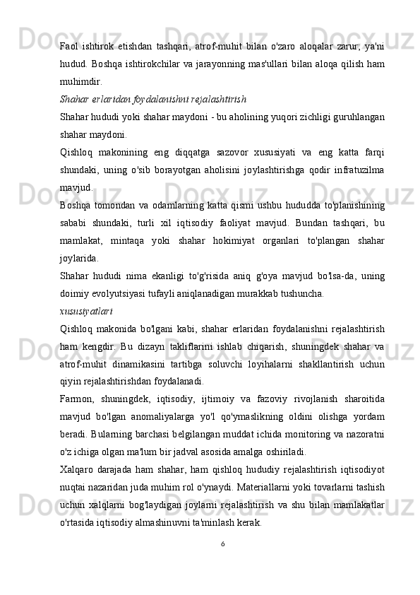 Faol   ishtirok   etishdan   tashqari,   atrof-muhit   bilan   o'zaro   aloqalar   zarur;   ya'ni
hudud. Boshqa ishtirokchilar va jarayonning mas'ullari bilan aloqa qilish ham
muhimdir.
Shahar erlaridan foydalanishni rejalashtirish
Shahar hududi yoki shahar maydoni - bu aholining yuqori zichligi guruhlangan
shahar maydoni.
Qishloq   makonining   eng   diqqatga   sazovor   xususiyati   va   eng   katta   farqi
shundaki,   uning   o'sib   borayotgan   aholisini   joylashtirishga   qodir   infratuzilma
mavjud.
Boshqa   tomondan   va   odamlarning   katta   qismi   ushbu   hududda   to'planishining
sababi   shundaki,   turli   xil   iqtisodiy   faoliyat   mavjud.   Bundan   tashqari,   bu
mamlakat,   mintaqa   yoki   shahar   hokimiyat   organlari   to'plangan   shahar
joylarida.
Shahar   hududi   nima   ekanligi   to'g'risida   aniq   g'oya   mavjud   bo'lsa-da,   uning
doimiy evolyutsiyasi tufayli aniqlanadigan murakkab tushuncha.
xususiyatlari
Qishloq   makonida   bo'lgani   kabi,   shahar   erlaridan   foydalanishni   rejalashtirish
ham   kengdir.   Bu   dizayn   takliflarini   ishlab   chiqarish,   shuningdek   shahar   va
atrof-muhit   dinamikasini   tartibga   soluvchi   loyihalarni   shakllantirish   uchun
qiyin rejalashtirishdan foydalanadi.
Farmon,   shuningdek,   iqtisodiy,   ijtimoiy   va   fazoviy   rivojlanish   sharoitida
mavjud   bo'lgan   anomaliyalarga   yo'l   qo'ymaslikning   oldini   olishga   yordam
beradi. Bularning barchasi belgilangan muddat ichida monitoring va nazoratni
o'z ichiga olgan ma'lum bir jadval asosida amalga oshiriladi.
Xalqaro   darajada   ham   shahar,   ham   qishloq   hududiy   rejalashtirish   iqtisodiyot
nuqtai nazaridan juda muhim rol o'ynaydi. Materiallarni yoki tovarlarni tashish
uchun   xalqlarni   bog'laydigan   joylarni   rejalashtirish   va   shu   bilan   mamlakatlar
o'rtasida iqtisodiy almashinuvni ta'minlash kerak.
6