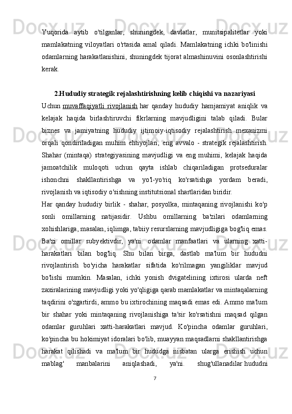 Yuqorida   aytib   o'tilganlar,   shuningdek,   davlatlar,   munitsipalitetlar   yoki
mamlakatning   viloyatlari   o'rtasida   amal   qiladi.   Mamlakatning   ichki   bo'linishi
odamlarning harakatlanishini, shuningdek tijorat almashinuvini osonlashtirishi
kerak.
2.Hududiy strategik rejalashtirishning kelib chiqishi va nazariyasi
Uchun   muvaffaqiyatli   rivojlanish   har   qanday   hududiy   hamjamiyat   aniqlik   va
kelajak   haqida   birlashtiruvchi   fikrlarning   mavjudligini   talab   qiladi.   Bular
biznes   va   jamiyatning   hududiy   ijtimoiy-iqtisodiy   rejalashtirish   mexanizmi
orqali   qondiriladigan   muhim   ehtiyojlari,   eng   avvalo   -   strategik   rejalashtirish .
Shahar   (mintaqa)   strategiyasining   mavjudligi   va   eng   muhimi,   kelajak   haqida
jamoatchilik   muloqoti   uchun   qayta   ishlab   chiqariladigan   protseduralar
ishonchni   shakllantirishga   va   yo'l-yo'riq   ko'rsatishga   yordam   beradi,
rivojlanish va iqtisodiy o'sishning institutsional shartlaridan biridir.
Har   qanday   hududiy   birlik   -   shahar,   posyolka,   mintaqaning   rivojlanishi   ko'p
sonli   omillarning   natijasidir.   Ushbu   omillarning   ba'zilari   odamlarning
xohishlariga, masalan, iqlimga, tabiiy resurslarning mavjudligiga bog'liq emas.
Ba'zi   omillar   subyektivdir,   ya'ni.   odamlar   manfaatlari   va   ularning   xatti-
harakatlari   bilan   bog'liq.   Shu   bilan   birga,   dastlab   ma'lum   bir   hududni
rivojlantirish   bo'yicha   harakatlar   sifatida   ko'rilmagan   yangiliklar   mavjud
bo'lishi   mumkin.   Masalan,   ichki   yonish   dvigatelining   ixtirosi   ularda   neft
zaxiralarining mavjudligi yoki yo'qligiga qarab mamlakatlar va mintaqalarning
taqdirini o'zgartirdi, ammo bu ixtirochining maqsadi emas edi. Ammo ma'lum
bir   shahar   yoki   mintaqaning   rivojlanishiga   ta'sir   ko'rsatishni   maqsad   qilgan
odamlar   guruhlari   xatti-harakatlari   mavjud.   Ko'pincha   odamlar   guruhlari,
ko'pincha bu hokimiyat idoralari bo'lib, muayyan maqsadlarni shakllantirishga
harakat   qilishadi   va   ma'lum   bir   hududga   nisbatan   ularga   erishish   uchun
mablag'   manbalarini   aniqlashadi,   ya'ni.   shug'ullanadilar   hududni
7 