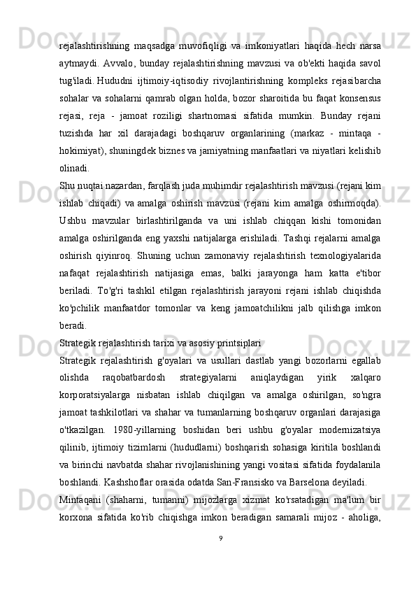 rejalashtirishning   maqsadga   muvofiqligi   va   imkoniyatlari   haqida   hech   narsa
aytmaydi.   Avvalo,   bunday   rejalashtirishning   mavzusi   va   ob'ekti   haqida   savol
tug'iladi.   Hududni   ijtimoiy-iqtisodiy   rivojlantirishning   kompleks   rejasi barcha
sohalar va sohalarni qamrab olgan holda, bozor sharoitida bu faqat konsensus
rejasi,   reja   -   jamoat   roziligi   shartnomasi   sifatida   mumkin.   Bunday   rejani
tuzishda   har   xil   darajadagi   boshqaruv   organlarining   (markaz   -   mintaqa   -
hokimiyat), shuningdek biznes va jamiyatning manfaatlari va niyatlari kelishib
olinadi.
Shu nuqtai nazardan, farqlash juda muhimdir   rejalashtirish mavzusi   (rejani kim
ishlab   chiqadi)   va   amalga   oshirish   mavzusi   (rejani   kim   amalga   oshirmoqda).
Ushbu   mavzular   birlashtirilganda   va   uni   ishlab   chiqqan   kishi   tomonidan
amalga oshirilganda eng yaxshi  natijalarga  erishiladi.  Tashqi  rejalarni  amalga
oshirish   qiyinroq.   Shuning   uchun   zamonaviy   rejalashtirish   texnologiyalarida
nafaqat   rejalashtirish   natijasiga   emas,   balki   jarayonga   ham   katta   e'tibor
beriladi.   To'g'ri   tashkil   etilgan   rejalashtirish   jarayoni   rejani   ishlab   chiqishda
ko'pchilik   manfaatdor   tomonlar   va   keng   jamoatchilikni   jalb   qilishga   imkon
beradi.
Strategik rejalashtirish tarixi va asosiy printsiplari
Strategik   rejalashtirish   g'oyalari   va   usullari   dastlab   yangi   bozorlarni   egallab
olishda   raqobatbardosh   strategiyalarni   aniqlaydigan   yirik   xalqaro
korporatsiyalarga   nisbatan   ishlab   chiqilgan   va   amalga   oshirilgan,   so'ngra
jamoat tashkilotlari va shahar va tumanlarning boshqaruv organlari darajasiga
o'tkazilgan.   1980-yillarning   boshidan   beri   ushbu   g'oyalar   modernizatsiya
qilinib,   ijtimoiy   tizimlarni   (hududlarni)   boshqarish   sohasiga   kiritila   boshlandi
va birinchi navbatda shahar rivojlanishining yangi vositasi sifatida foydalanila
boshlandi. Kashshoflar orasida odatda San-Fransisko va Barselona deyiladi.
Mintaqani   (shaharni,   tumanni)   mijozlarga   xizmat   ko'rsatadigan   ma'lum   bir
korxona   sifatida   ko'rib   chiqishga   imkon   beradigan   samarali   mijoz   -   aholiga,
9