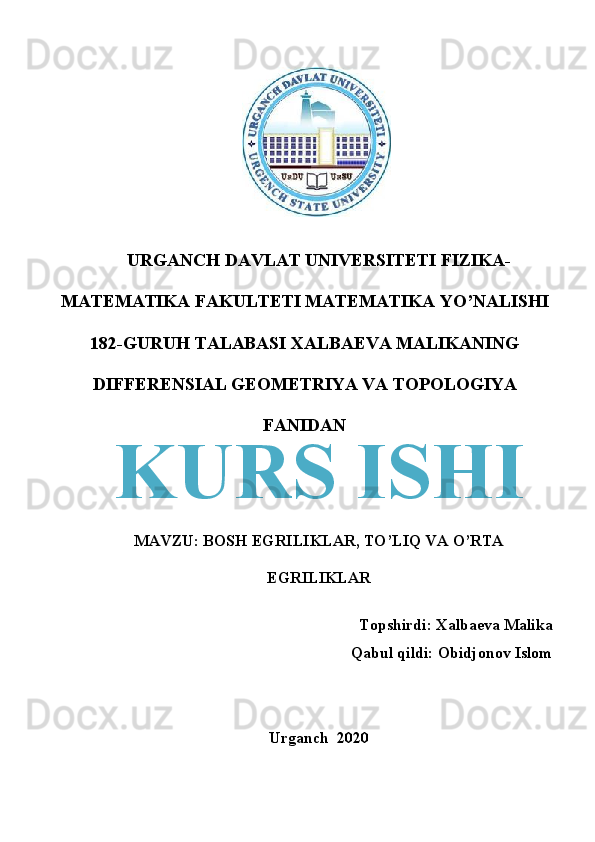 URGANCH DAVLAT UNIVERSITETI FIZIKA-
MATEMATIKA FAKULTETI MATEMATIKA YO’NALISHI
182-GURUH TALABASI XALBAEVA MALIKANING
DIFFERENSIAL GEOMETRIYA VA TOPOLOGIYA
FANIDAN
MAVZU: BOSH EGRILIKLAR, TO’LIQ VA O’RTA
EGRILIKLAR
Topshirdi: Xalbaeva Malika
Qabul qildi: Obidjonov Islom
Urganch  2020  KURS ISHI 