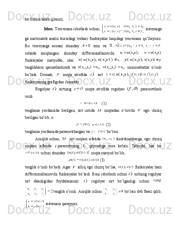 bo’lishini talab qilamiz. 
Isbot.  Teoremani isbotlash uchun,  ,   sistemaga
ga   matematik   analiz   kursidagi   teskari   funksiyalar   haqidagi   teoremani   qo’llaymiz.
Bu   teoremaga   asosan   shunday  		0   soni   va  
sohada   aniqlangan   shunday   differensiallanuvchi  	
u	u	x	y		(	;	),  	v	v	x	y		(	;	)
funksiyalar   mavjudki,   ular  	
x(u	x	y	(	;	),	v	x	y	(	;	)	)	x,  	y(u	x	y	(	;	),	v	x	y	y	(	;	))	
tengliklarni   qanoatlantiradi   va  	
u	x	y	u	(	;	)	,	0	0	0	  	v	x	y	v	(	;	)	,	0	0	0	   munosabatlar   o’rinli
bo’ladi.   Demak,     nuqta   atrofida     sirt  	
z	z		(u	x	y	(	;	),
funksiyaning grafigidan iboratdir.
Regulyar     sirtning     nuqta   atrofida   regulyar  
(	,	)	f	G   para metrlash
usuli 
   (1)
tenglama   yordamida   berilgan,   sirt   ustida     nuqtadan   o’tuvchi  	
   egri   chiziq
berilgan bo’lib, u
    (2)
tenglama yordamida parametrlangan va   bo’lsin. 
Aniqlik uchun,    sirt nuqtasi sifatida   koordinatalarga, egri chiziq
nuqtasi   sifatida   parametrning     qiymatiga   mos   kelsin.   Tabiiyki,   har   bir
 uchun shunday   nuqta mavjud bo’lib, 
    (3)
tenglik o’rinli bo’ladi. Agar 	
  silliq egri chiziq bo’lsa,   funksiyalar ham
differensiallanuvchi funksiyalar bo’ladi. Buni isbotlash uchun   sirtning regulyar
sirt   ekanligidan   foydalanamiz.     regulyar   sirt   bo’lganligi   uchun  
tenglik o’rinli. Aniqlik uchun   bo’lsin deb faraz qilib,
 sistemani qaraymiz.  