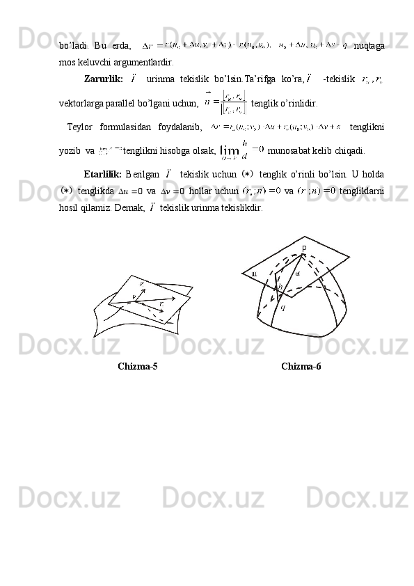 bo’ladi.   Bu   erda,       nuqtaga
mos keluvchi argumentlardir. 
Zarurlik:     urinma   tekislik   bo’lsin.Ta’rifga   ko’ra,   -tekislik  
vektorlarga parallel bo’lgani uchun,    tenglik o’rinlidir. 
  Teylor   formulasidan   foydalanib,     tenglikni
yozib  va  tenglikni hisobga olsak,   munosabat kelib chiqadi. 
Etarlilik:   Berilgan     tekislik   uchun  (	)   tenglik   o’rinli   bo’lsin.   U   holda	
(	)
 tenglikda  	u		0  va  	v	0  hollar uchun    va    tengliklarni
hosil qilamiz. Demak,  tekislik urinma tekislikdir.
 
                         Chizma-5 Chizma-6 