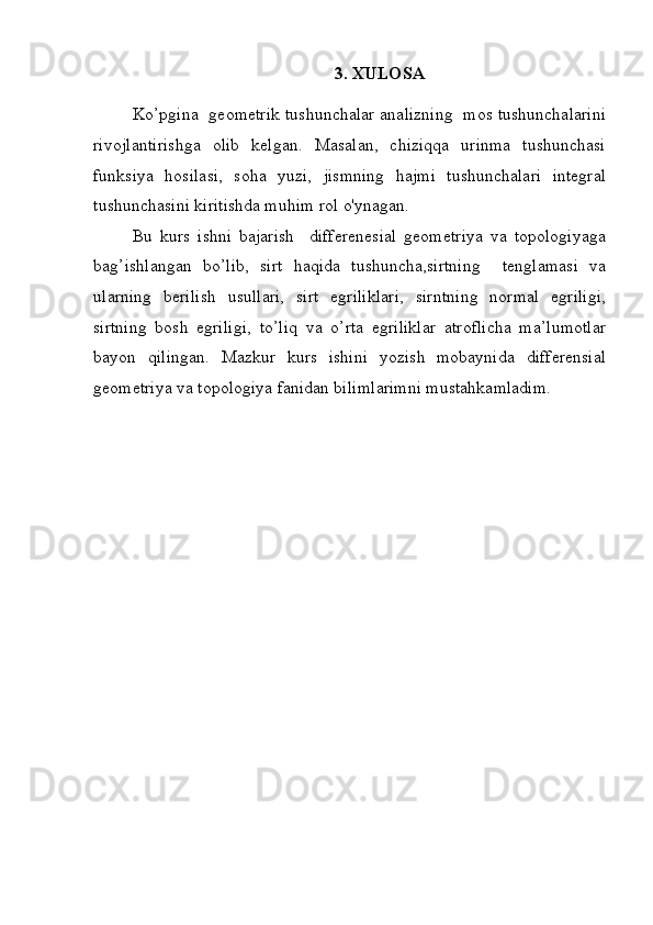 3. XULOSA
Ko’pgina  geometrik tushunchalar analizning  mos tushunchalarini
rivojlantirishga   olib   kelgan.   Masalan,   chiziqqa   urinma   tushunchasi
funksiya   hosilasi,   soha   yuzi,   jismning   hajmi   tushunchalari   integral
tushunchasini kiritishda muhim rol o'ynagan.
Bu   kurs   ishni   bajarish     differenesial   geometriya   va   topologiyaga
bag’ishlangan   bo’lib,   sirt   haqida   tushuncha,sirtning     tenglamasi   va
ularning   berilish   usullari,   sirt   egriliklari,   sirntning   normal   egriligi,
sirtning   bosh   egriligi,   to’liq   va   o’rta   egriliklar   atroflicha   ma’lumotlar
bayon   qilingan.   Mazkur   kurs   ishini   yozish   mobaynida   differensial
geometriya va topologiya fanidan bilimlarimni mustahkamladim.