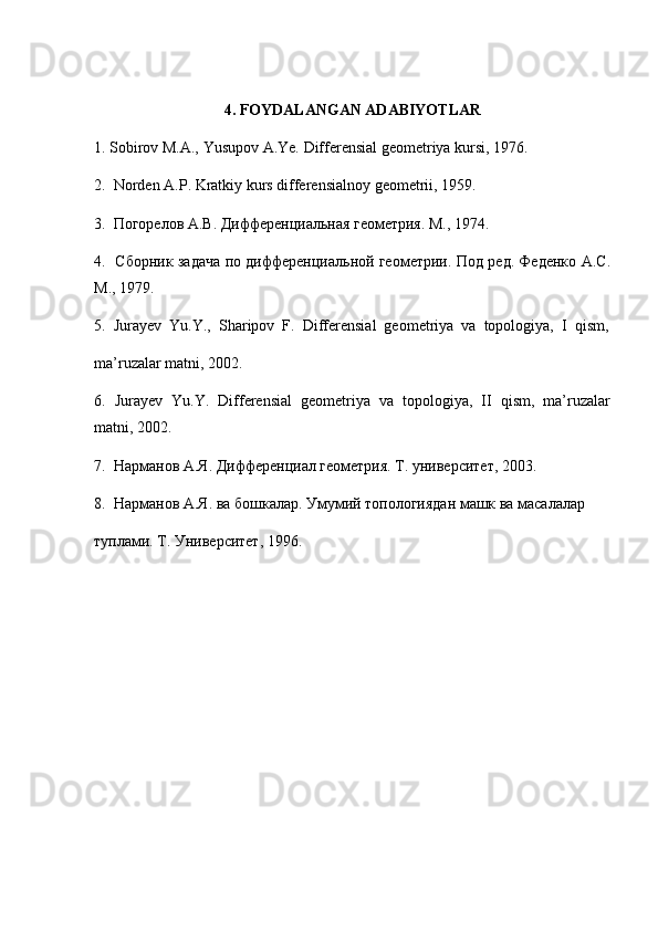 4. FOYDALANGAN ADABIYOTLAR
1. Sobirov M.A., Yusupov A.Ye. Differensial geometriya kursi, 1976.
2.  Norden A.P. Kratkiy kurs differensialnoy geometrii, 1959.
3.  Погорелов А.В. Дифференциальная геометрия. М., 1974.
4.   Сборник задача по дифференциальной геометрии. Под ред. Феденко А.С.
М.,  1979.
5.  Jurayev  Yu.Y.,  Sharipov  F.  Differensial  geometriya  va  topologiya,  I  qism,
ma’ruzalar matni, 2002.
6.  Jurayev  Yu.Y.  Differensial  geometriya  va  topologiya,  II  qism,  ma’ruzalar
matni, 2002. 
7.  Нарманов А.Я. Дифференциал геометрия. Т. университет, 2003.
8.  Нарманов А.Я. ва бошкалар.  Умумий топологиядан машк ва масалалар 
туплами. Т. Университет, 1996.